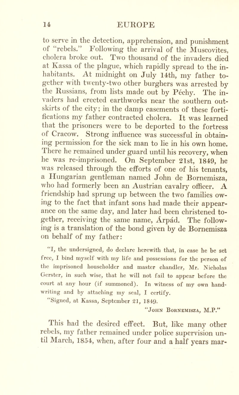 to serve in the detection, ajjprehension, and punishment of “rebels.” Following the arrival of the Muscovites, cholera broke out. Two thousand of the invaders died at Kassa of the plague, which rapidly spread to the in¬ habitants. At midnight on July 14th, my father to¬ gether with twenty-two other burghers was arrested by the Russians, from lists made out by Pechy. The in¬ vaders had erected earthworks near the southern out¬ skirts of the city; in the damp casements of these forti¬ fications my father contracted cholera. It was learned that the prisoners were to be deported to the fortress of Cracow. Strong influence was successful in obtain¬ ing permission for the sick man to lie in his own home. I here he remained under guard until his recovery, when he was re-imprisoned. On September 21st, 1849, he was released through the efforts of one of his tenants, a Hungarian gentleman named John de Bornemisza, who had formerly been an Austrian cavalry officer. A friendship had sprung up between the two families ow¬ ing to the fact that infant sons had made their appear¬ ance on the same day, and later had been christened to¬ gether, receiving the same name, Arpad. The follow¬ ing is a translation of the bond given by de Bornemisza on behalf of my father: “I, the undersigned, do declare herewith that, in case he be set free, I bind myself with my life and possessions for the person of the imprisoned householder and master chandler, Mr. Nicholas Gerster, in such wise, that he will not fail to appear before the court at any hour (if summoned). In witness of my own hand¬ writing and by attaching my seal, I certify. “Signed, at Kassa, September 21, 1849. “John Bornemisza, M.P.” This had the desired effect. But, like many other rebels, my father remained under police supervision un¬ til March, 1854, when, after four and a half years mar-