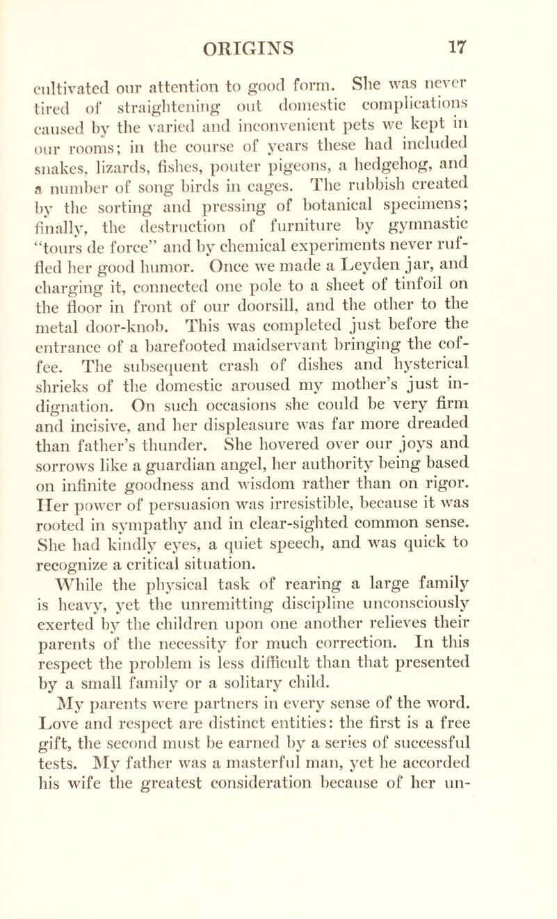 cultivated our attention to good form. She was never tired of straightening out domestic complications caused by the varied and inconvenient pets we kept in our rooms; in the course of years these had included snakes, lizards, fishes, pouter pigeons, a hedgehog, and a number of song birds in cages. The rubbish created by the sorting and pressing of botanical specimens; finally, the destruction of furniture by gymnastic “tours de force” and by chemical experiments never ruf¬ fled her good humor. Once we made a Leyden jar, and charging it, connected one pole to a sheet of tinfoil on the floor in front of our doorsill, and the other to the metal door-knob. This was completed just before the entrance of a barefooted maidservant bringing the cof¬ fee. The subsequent crash of dishes and hysterical shrieks of the domestic aroused my mother’s just in¬ dignation. On such occasions she could be very firm and incisive, and her displeasure was far more dreaded than father’s thunder. She hovered over our joys and sorrows like a guardian angel, her authority being based on infinite goodness and wisdom rather than on rigor. Her power of persuasion was irresistible, because it was rooted in sympathy and in clear-sighted common sense. She had kindly eyes, a quiet speech, and was quick to recognize a critical situation. While the physical task of rearing a large family is heavy, yet the unremitting discipline unconsciously exerted by the children upon one another relieves their parents of the necessity for much correction. In this respect the problem is less difficult than that presented by a small family or a solitary child. My parents were partners in every sense of the word. Love and respect are distinct entities: the first is a free gift, the second must be earned by a series of successful tests. My father was a masterful man, yet he accorded his wife the greatest consideration because of her un-