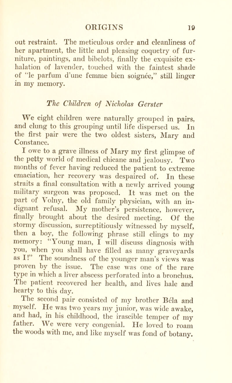 out restraint. The meticulous order and cleanliness of her apartment, the little and pleasing coquetry of fur¬ niture, paintings, and bibelots, finally the exquisite ex¬ halation of lavender, touched with the faintest shade of “le parfum d une femme bien soignee,” still linger in my memory. The Children of Nicholas Gerster We eight children were naturally grouped in pairs, and clung to this grouping until life dispersed us. In the first pair were the two oldest sisters, Mary and Constance. I owe to a grave illness of Mary my first glimpse of the petty world of medical chicane and jealousy. Two months of fever having reduced the patient to extreme emaciation, her recovery was despaired of. In these straits a final consultation with a newly arrived young military surgeon was proposed. It was met on the part of ^ olny, the old family physician, with an in¬ dignant refusal. My mother’s persistence, however, finally brought about the desired meeting. Of the stormy discussion, surreptitiously witnessed by myself, then a boy, the following phrase still clings to my memory: “Young man, I will discuss diagnosis with you, when you shall have filled as many graveyards as I!” The soundness of the younger man’s views was proven by the issue. The case was one of the rare type in which a liver abscess perforated into a bronchus. The patient recovered her health, and lives hale and hearty to this day. The second pair consisted of my brother Bela and myself. He was two years my junior, was wide awake, and had, in his childhood, the irascible temper of my father. We were very congenial. He loved to roam the woods with me, and like myself was fond of botany.