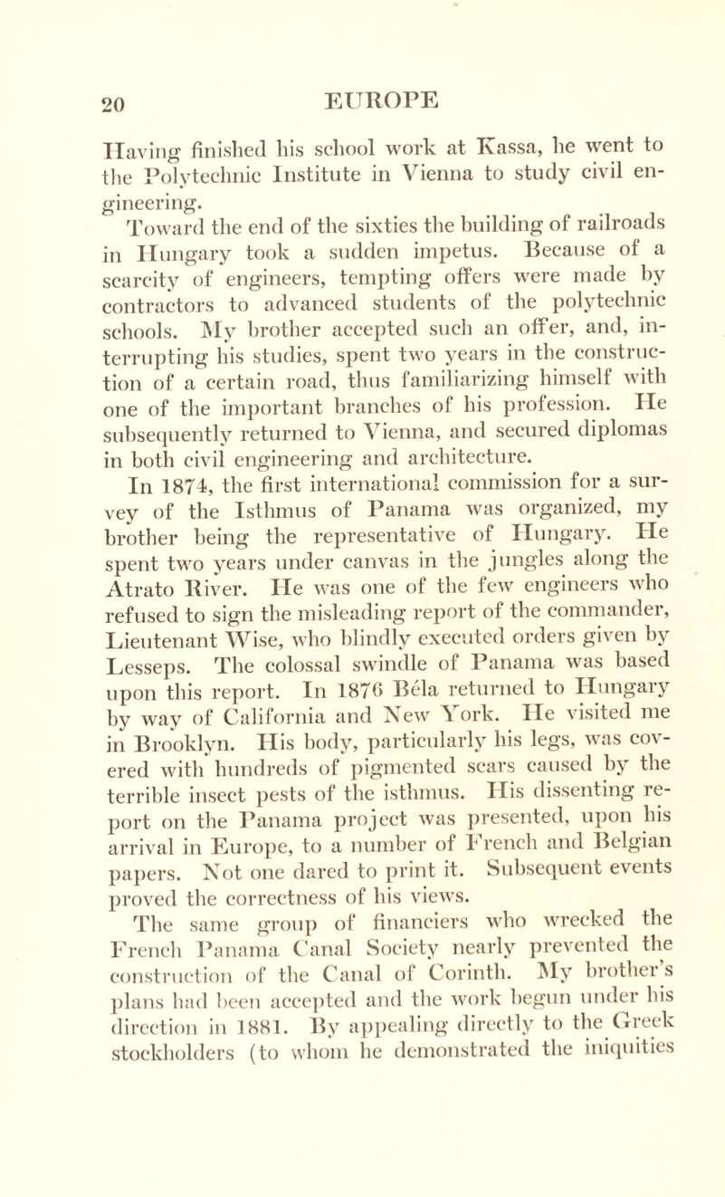 Having finished his school work at Tvassa, he went to the Polytechnic Institute in Vienna to study civil en¬ gineering. Toward the end of the sixties the building of railroads in Hungary took a sudden impetus. Because of a scarcity of engineers, tempting offers were made by contractors to advanced students of the polytechnic schools. My brother accepted such an offer, and, in¬ terrupting his studies, spent two years in the construc¬ tion of a certain road, thus familiarizing himself with one of the important branches of his profession. He subsequently returned to Vienna, and secured diplomas in both civil engineering and architecture. In 1874, the first international commission for a sur¬ vey of the Isthmus of Panama was organized, my brother being the representative of Hungary. He spent two years under canvas in the jungles along the Atrato River. He was one of the few engineers who refused to sign the misleading report of the commander, Lieutenant Wise, who blindly executed orders given by Lesseps. The colossal swindle of Panama was based upon this report. In 1876 Bela returned to Hungary by way of California and New \ ork. He visited me in Brooklyn. His body, particularly his legs, was cov¬ ered with hundreds of pigmented scars caused by the terrible insect pests of the isthmus. His dissenting re¬ port on the Panama project was presented, upon his arrival in Europe, to a number of I rench and Belgian papers. Not one dared to print it. Subsequent events proved the correctness of his views. The same group of financiers who wrecked the French Panama Canal Society nearly prevented the construction of the Canal of Corinth. My brother s plans had bee?) accepted and the work begun under his direction in 1881. By appealing directly to the Greek stockholders (to whom he demonstrated the iniquities