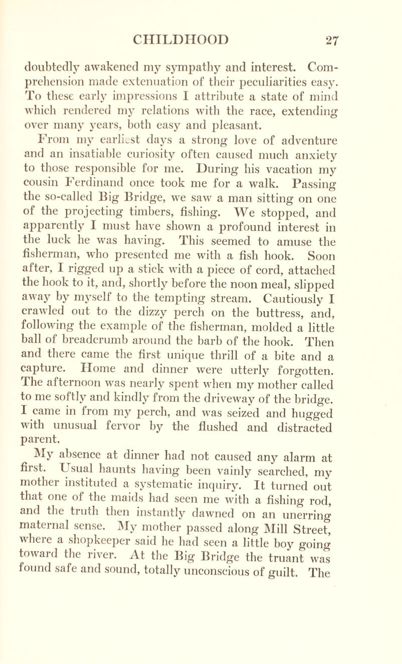 doubtedly awakened my sympathy and interest. Com¬ prehension made extenuation of their peculiarities easy. To these early impressions I attribute a state of mind which rendered my relations with the race, extending over many years, both easy and pleasant. From my earliest days a strong love of adventure and an insatiable curiosity often caused much anxiety to those responsible for me. During his vacation my cousin Ferdinand once took me for a walk. Passing the so-called Big Bridge, we saw a man sitting on one of the projecting timbers, fishing. We stopped, and apparently I must have shown a profound interest in the luck he was having. This seemed to amuse the fisherman, who presented me with a fish hook. Soon after, I rigged up a stick with a piece of cord, attached the hook to it, and, shortly before tbe noon meal, slipped away by myself to the tempting stream. Cautiously I crawled out to the dizzy perch on the buttress, and, following the example of the fisherman, molded a little ball of breadcrumb around the barb of the hook. Then and there came the first unique thrill of a bite and a capture. Home and dinner were utterly forgotten. The afternoon was nearly spent when my mother called to me soitly and kindly from the driveway of the bridge. I came in from my perch, and was seized and hugged with unusual fervor by the flushed and distracted parent. t My absence at dinner had not caused any alarm at first. Usual haunts having been vainly searched, my mother instituted a systematic inquiry. It turned out that one of the maids had seen me with a fishing rod, and the ti nth then instantly dawned on an unerring maternal sense. My mother passed along Mill Streef, where a shopkeeper said he had seen a little boy going toward the river. At the Big Bridge the truant was found safe and sound, totally unconscious of guilt. The