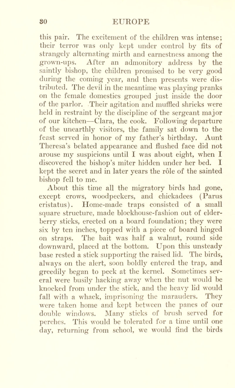 this pair. The excitement of the children was intense; their terror was only kept under control by fits of strangely alternating mirth and earnestness among the grown-ups. After an admonitory address by the saintly bishop, the children promised to be very good during the coming year, and then presents were dis¬ tributed. The devil in the meantime was playing pranks on the female domestics grouped just inside the door of the parlor. Their agitation and muffled shrieks were held in restraint by the discipline of the sergeant major of our kitchen—Clara, the cook. Following departure of the unearthly visitors, the family sat down to the feast served in honor of my father’s birthday. Aunt Theresa’s belated appearance and flushed face did not arouse my suspicions until I was about eight, when I discovered the bishop’s miter hidden under her bed. I kept the secret and in later years the role of the sainted bishop fell to me. About this time all the migratory birds had gone, except crows, woodpeckers, and chickadees (Parus cristatus). Home-made traps consisted of a small square structure, made blockhouse-fashion out of elder¬ berry sticks, erected on a board foundation; they were six by ten inches, topped with a piece of board hinged on straps. The bait was half a walnut, round side downward, placed at the bottom. Upon this unsteady base rested a stick supporting the raised lid. The birds, always on the alert, soon boldly entered the trap, and greedily began to peck at the kernel. Sometimes sev¬ eral were busily hacking away when the nut would be knocked from under the stick, and the heavy lid would fall with a whack, imprisoning the marauders. They were taken home and kept between the panes of our double windows. Many sticks of brush served for perches. This would he tolerated for a time until one day, returning from school, we would find the birds