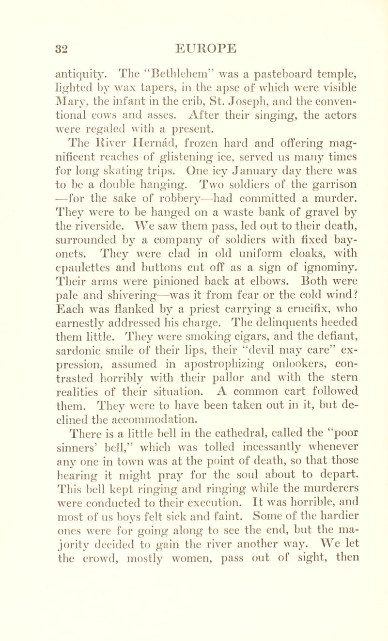 antiquity. The “Bethlehem” was a pasteboard temple, lighted by wax tapers, in the apse of which were visible Mary, the infant in the crib, St. Joseph, and the conven¬ tional cows and asses. After their singing, the actors were regaled with a present. The R iver Hernad, frozen hard and offering mag¬ nificent reaches of glistening ice, served 11s many times for long skating trips. One icy January day there was to be a double hanging. Two soldiers of the garrison —for the sake of robbery—had committed a murder. They were to be hanged on a waste bank of gravel by the riverside. We saw them pass, led out to their death, surrounded by a company of soldiers with fixed bay¬ onets. They were clad in old uniform cloaks, with epaulettes and buttons cut off as a sign of ignominy. Their arms were pinioned back at elbows. Both were pale and shivering—was it from fear or the cold wind? Each was flanked by a priest carrying a crucifix, who earnestly addressed his charge. The delinquents heeded them little. They were smoking cigars, and the defiant, sardonic smile of their lips, their “devil may care” ex¬ pression, assumed in apostrophizing onlookers, con¬ trasted horribly with their pallor and with the stern realities of their situation. A common cart followed them. They were to have been taken out in it, but de¬ clined the accommodation. There is a little bell in the cathedral, called the “poor sinners’ bell,” which was tolled incessantly whenever any one in town was at the point of death, so that those hearing it might pray for the soul about to depart. This bell kept ringing and ringing while the murderers were conducted to their execution. It was horrible, and most of us boys felt sick and faint. Some of the hardier ones were for going along to see the end, but the ma¬ jority decided to gain the river another way. We let the crowd, mostly women, pass out of sight, then