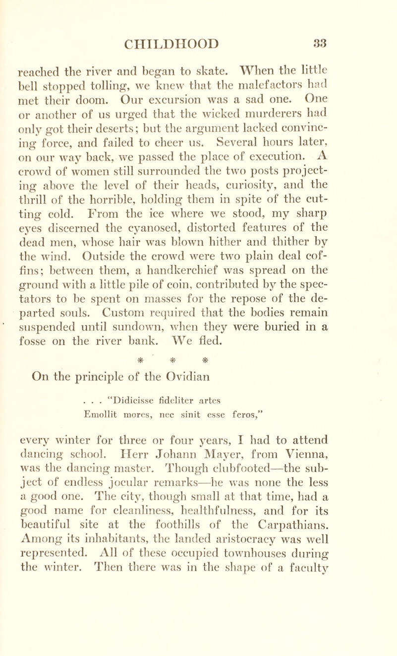reached the river and began to skate. When the little hell stopped tolling, we knew that the malefactors had met their doom. Our excursion was a sad one. One or another of us urged that the wicked murderers had only got their deserts; but the argument lacked convinc¬ ing force, and failed to cheer us. Several hours later, on our way back, we passed the place of execution. A crowd of women still surrounded the two posts project¬ ing above the level of their heads, curiosity, and the thrill of the horrible, holding them in spite of the cut¬ ting cold. From the ice where we stood, my sharp eyes discerned the cyanosed, distorted features of the dead men, whose hair was blown hither and thither by the wind. Outside the crowd were two plain deal cof¬ fins; between them, a handkerchief was spread on the ground with a little pile of coin, contributed by the spec¬ tators to be spent on masses for the repose of the de¬ parted souls. Custom required that the bodies remain suspended until sundown, when they were buried in a fosse on the river bank. We fled. * * * On the principle of the Ovidian . . . “Didicisse fideliter artes Emollit mores, nec sinit esse feros,” every winter for three or four years, I had to attend dancing school. Herr Johann Mayer, from Vienna, was the dancing master. Though clubfooted—the sub¬ ject of endless jocular remarks—he was none the less a good one. The city, though small at that time, had a good name for cleanliness, healthfulness, and for its beautiful site at the foothills of the Carpathians. Among its inhabitants, the landed aristocracy was well represented. All of these occupied townhouses during the winter. Then there was in the shape of a faculty