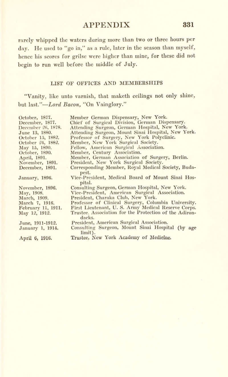 rarely whipped the waters during more than two or three hours per day. He used to “go in,” as a rule, later in the season than myself, hence his scores for grilse were higher than mine, for these did not begin to run well before the middle of July. LIST OF OFFICES AND MEMBERSHIPS “Vanity, like unto varnish, that maketh ceilings not only shine, but last.”—Lord Bacon, “On Vainglory.” October, 1877. December, 1877. December 26, 1878. June 13, 1880. October 15, 1882. October 24, 1882. May 15, 1890. October, 1890. April, 1891. November, 1891. December, 1891. January, 1896. November, 1896. May, 1908. March, 1909. March 7, 1916. February 11, 1911. May 12/1912. June, 1911-1912. January 1, 1914. April 6, 1916. Member German Dispensary, New York. Chief of Surgical Division, German Dispensary. Attending Surgeon, German Hospital, New York. Attending Surgeon, Mount Sinai Hospital, New York. Professor of Surgery, New York Polyclinic. Member, New York Surgical Society. Fellow, American Surgical Association. Member, Century Association. Member, German Association of Surgery, Berlin. President, New York Surgical Society. Corresponding Member, Royal Medical Society, Buda¬ pest. Vice-President, Medical Board of Mount Sinai Hos¬ pital. Consulting Surgeon, German Hospital, New York. Vice-President, American Surgical Association. President, Charaka Club, New York. Professor of Clinical Surgery, Columbia University. First Lieutenant, U. S. Army Medical Reserve Corps. Trustee. Association for the Protection of the Adiron- dacks. President, American Surgical Association. Consulting Surgeon, Mount Sinai Hospital (by age limit). Trustee, New York Academy of Medicine.