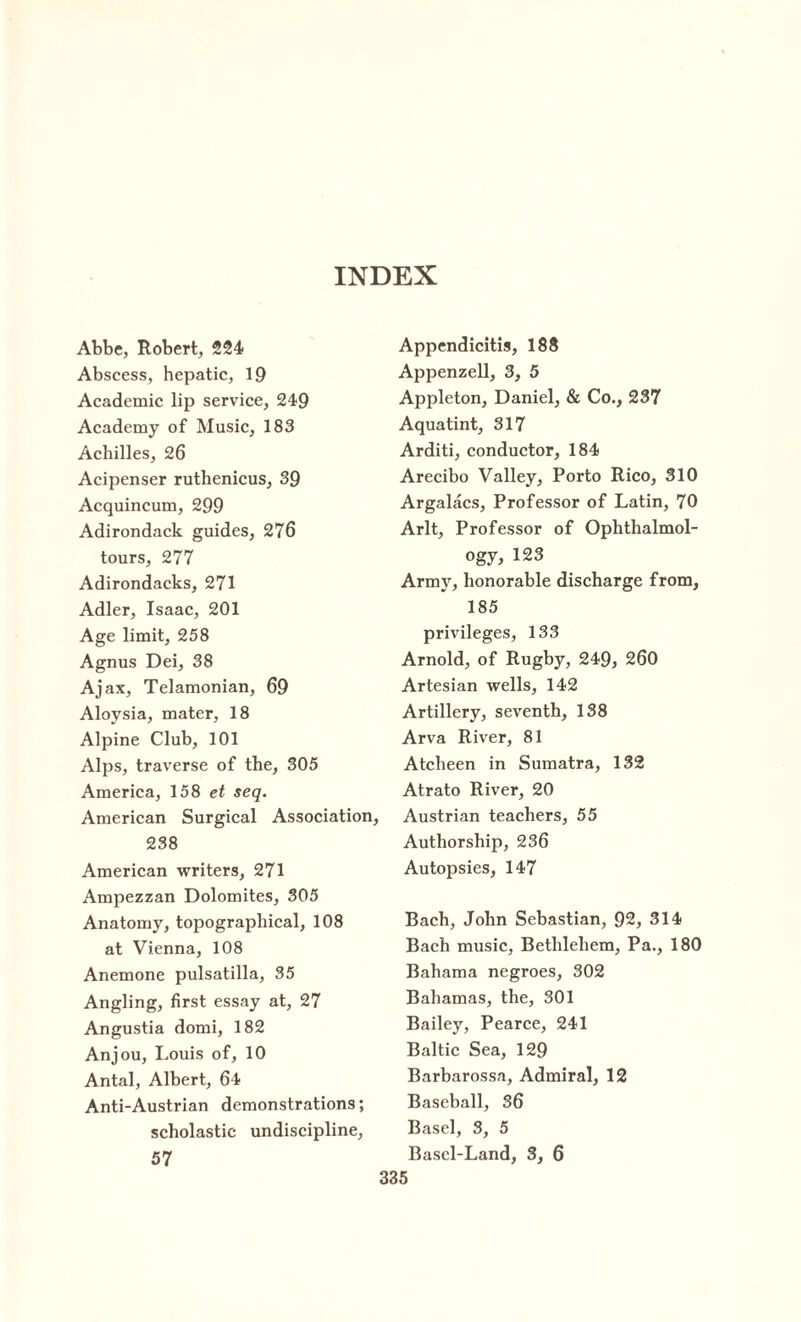 Abbe, Robert, 224 Abscess, hepatic, 19 Academic lip service, 249 Academy of Music, 183 Achilles, 26 Acipenser ruthenicus, 39 Acquincum, 299 Adirondack guides, 276 tours, 277 Adirondacks, 271 Adler, Isaac, 201 Age limit, 258 Agnus Dei, 38 Ajax, Telamonian, 69 Aloysia, mater, 18 Alpine Club, 101 Alps, traverse of the, 305 America, 158 et seq. American Surgical Association, 238 American writers, 271 Ampezzan Dolomites, 305 Anatomy, topographical, 108 at Vienna, 108 Anemone pulsatilla, 35 Angling, first essay at, 27 Angustia domi, 182 Anjou, Louis of, 10 Antal, Albert, 64 Anti-Austrian demonstrations; scholastic undiscipline, Appendicitis, 188 Appenzell, 3, 5 Appleton, Daniel, & Co., 237 Aquatint, 317 Arditi, conductor, 184 Arecibo Valley, Porto Rico, 310 Argalacs, Professor of Latin, 70 Arlt, Professor of Ophthalmol¬ ogy, 123 Army, honorable discharge from, 185 privileges, 133 Arnold, of Rugby, 249, 260 Artesian wells, 142 Artillery, seventh, 138 Arva River, 81 Atcheen in Sumatra, 132 Atrato River, 20 Austrian teachers, 55 Authorship, 236 Autopsies, 147 Bach, John Sebastian, 92, 314 Bach music, Bethlehem, Pa., 180 Bahama negroes, 302 Bahamas, the, 301 Bailey, Pearce, 241 Baltic Sea, 129 Barbarossa, Admiral, 12 Baseball, 36 Basel, 3, 5 Bascl-Land, 3, 6