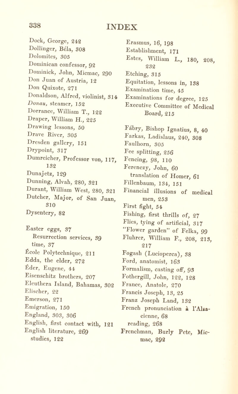 Dock, George, 242 Dollinger, Bela, 308 Dolomites, 305 Dominican confessor, 92 Dominick, John, Micmac, 290 Don Juan of Austria, 12 Don Quixote, 271 Donaldson, Alfred, violinist, 314 Donau, steamer, 152 Dorrance, William T., 122 Draper, William H., 225 Drawing lessons, 50 Drave River, 305 Dresden gallery, 151 Drypoint, 317 Dumreicher, Professor von, 117, 132 Dunajetz, 129 Dunning, Alvah, 280, 321 Durant, William West, 280, 321 Dutcher, Major, of San Juan, 310 Dysentery, 82 Easter eggs, 37 Resurrection services, 39 time, 37 Ecole Polytechnique, 211 Edda, the elder, 272 Eder, Eugene, 44 Eisenschitz brothers, 207 Eleuthera Island, Bahamas, 302 Elischer, 22 Emerson, 271 Emigration, 150 England, 303, 306 English, first contact with, 121 English literature, 269 studies, 122 Erasmus, 16, 198 Establishment, 171 Estes, William L., 180, 208, 232 Etching, 315 Equitation, lessons in, 138 Examination time, 45 Examinations for degree, 125 Executive Committee of Medical Board, 215 Fabry, Bishop Ignatius, 8, 40 Farkas, Ladislaus, 240, 308 Faulhorn, 305 Fee splitting, 256 Fencing, 98, 110 Ferenczy, John, 60 translation of Homer, 6l Fillenbaum, 134, 151 financial illusions of medical men, 253 First fight, 54 Fishing, first thrills of, 27 Flies, tying of artificial, 317 Flower garden” of Felka, 99 Fluhrer, William F., 208, 213, 217 Fogash (Lucioperca), 38 Ford, anatomist, 163 Formalism, casting off, 93 Fothergill, John, 122, 128 France, Anatole, 270 Francis Joseph, 13, 25 Franz Joseph Land, 132 French pronunciation a l’Alsa- cienne, 68 reading, 268 Frenchman, Burly Pete, Mic¬ mac, 292