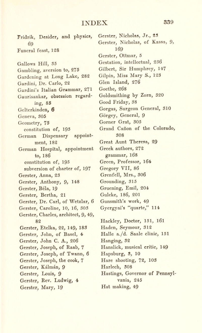 Fridrik, Desider, and physics, 69 Funeral feast, 128 Gallows Hill, 35 Gambling, aversion to, 275 Gardening at Long Lake, 282 Gardini, Dr. Carlo, 22 Gardini’s Italian Grammar, 271 Gaurisankar, obsession regard¬ ing, 83 Gelterkinden, 6 Geneva, 305 Geometry, 75 constitution of, 195 German Dispensary appoint¬ ment, 182 German Hospital, appointment to, 186 constitution of, 195 subversion of charter of, 197 Gerster, Anna, 23 Gerster, Anthony, 9, 148 Gerster, Bela, 19 Gerster, Bertha, 21 Gerster, Dr. Carl, of Wetzlar, 6 Gerster, Caroline, 10, 16, 303 Gerster, Charles, architect, 9, 49, 82 Gerster, Etelka, 22, 149, 183 Gerster, John, of Basel, 4 Gerster, John C. A., 206 Gerster, Joseph, of Raab, 7 Gerster, Joseph, of Twann, 6 Gerster, Joseph, the cook, 7 Gerster, Kalman, 9 Gerster, Louis, 9 Gerster, Rev. Ludwig, 4 Gerster, Mary, 19 Gerster, Nicholas, Jr., 23 Gerster, Nicholas, of Kassa, 9, 169 Gerster, Ottmar, 5 Gestation, intellectual, 236 Gilbert, Sir Humphrey, 147 Gilpin, Miss Mary S., 123 Glen Island, 276 Goethe, 268 Goldsmithing by Zorn, 320 Good Friday, 38 Gorgas, Surgeon General, 310 Gorgey, General, 9 Gorner Grat, 305 Grand Canon of the Colorado, 308 Great Aunt Theresa, 29 Greek authors, 272 grammar, 168 Green, Professor, 164 Gregory VII, 86 Grenfell, Mrs., 306 Grounding, 315 Gruening, Emil, 204 Guleke, 186, 201 Gunsmith’s work, 49 Gyergyai’s quarte,” 114 Hackley, Doctor, 151, l6l Haden, Seymour, 312 Halle a./d. Saale clinic, 151 Hanging, 32 Hanslick, musical critic, 149 Hapsburg, 3, 10 Hare shooting, 72, 103 Harlech, 308 Hastings, Governor of Pennsyl¬ vania, 245 Hat making, 49
