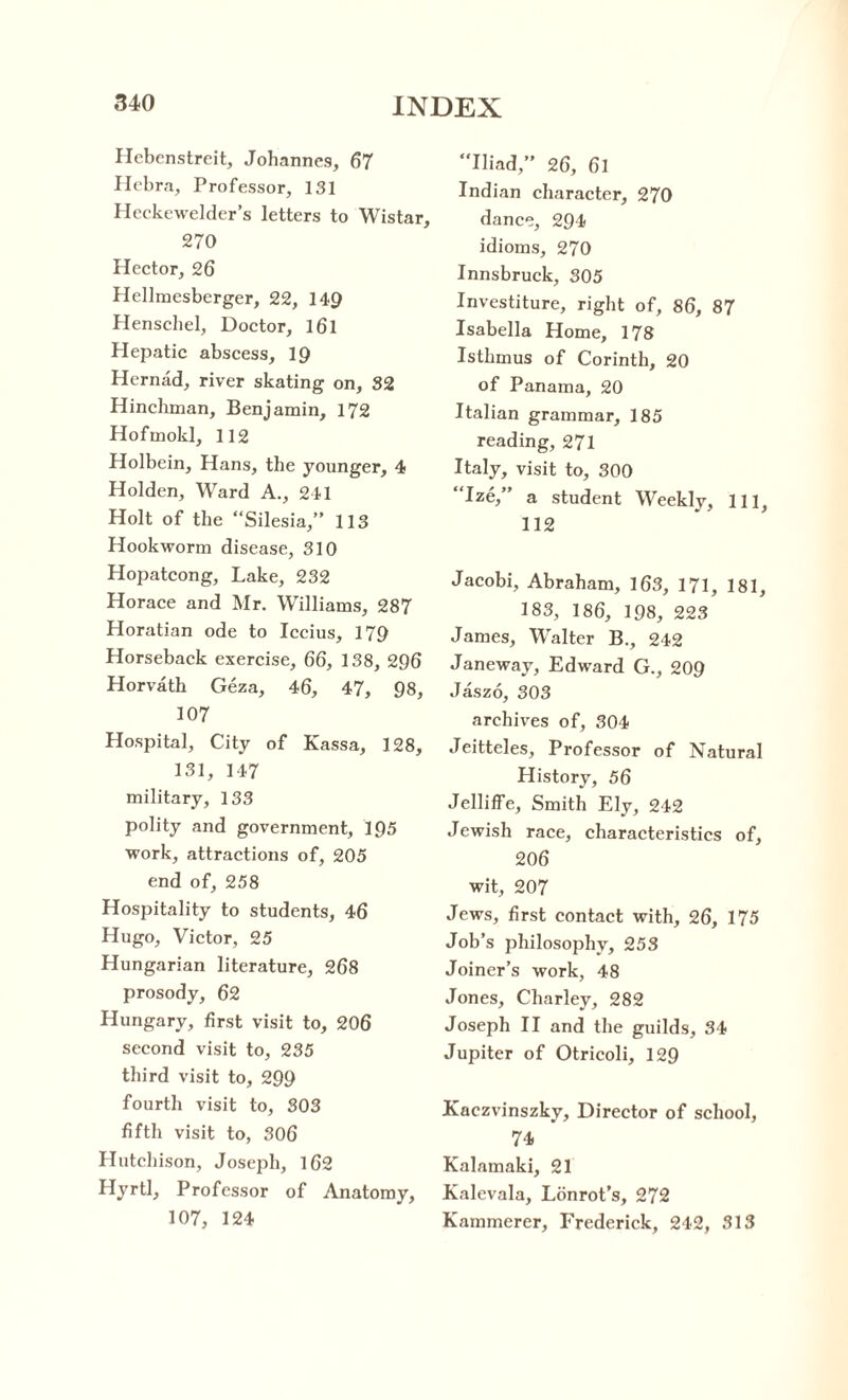 Hebenstreit, Johannes, 67 Hebra, Professor, 131 Heckewelder’s letters to Wistar, 270 Hector, 26 Hellmesberger, 22, 149 Henschel, Doctor, l6l Hepatic abscess, 19 Hernad, river skating on, 32 Hinchman, Benjamin, 172 Hofmokl, 112 Holbein, Hans, the younger, 4 Holden, Ward A., 241 Holt of the “Silesia,” 113 Hookworm disease, 310 Hopatcong, Lake, 232 Horace and Mr. Williams, 287 Horatian ode to Iccius, 179 Horseback exercise, 66, 138, 296 Horvath Geza, 46, 47, 98, 107 Hospital, City of Kassa, 128, 131, 147 military, 133 polity and government, 195 work, attractions of, 205 end of, 258 Hospitality to students, 46 Hugo, Victor, 25 Hungarian literature, 268 prosody, 62 Hungary, first visit to, 206 second visit to, 235 third visit to, 299 fourth visit to, 303 fifth visit to, 306 Hutchison, Joseph, 162 Hyrtl, Professor of Anatomy, 107, 124 Iliad,” 26, 61 Indian character, 270 dance, 294 idioms, 270 Innsbruck, 305 Investiture, right of, 86, 87 Isabella Home, 178 Isthmus of Corinth, 20 of Panama, 20 Italian grammar, 185 reading, 271 Italy, visit to, 300 Ize,” a student Weekly, 111, 112 Jacobi, Abraham, 163, 171, 181, 183, 186, 198, 223 James, Walter B., 242 Janeway, Edward G., 209 Jaszo, 303 archives of, 304 Jeitteles, Professor of Natural History, 56 Jelliffe, Smith Ely, 242 Jewish race, characteristics of, 206 wit, 207 Jews, first contact with, 26, 175 Job’s philosophy, 253 Joiner’s work, 48 Jones, Charley, 282 Joseph II and the guilds, 34 Jupiter of Otricoli, 129 Kaezvinszky, Director of school, 74 Kalamaki, 21 Kalevala, Lonrot’s, 272 Kammerer, Frederick, 242, 313