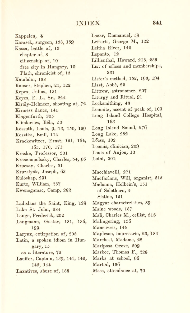 Kappelen, 4 Karasek, surgeon, 138, 139 Kassa, battle of, 13 chapter of, 8 citizenship of, 10 free city in Hungary, 10 Plath, chronicist of, 15 Katahdin, 188 Kauser, Stephen, 21, 122 Kepes, Julius, 131 Keyes, E. L., Sr., 224 Kiraly-Helmecz, shooting at, 72 Kirmess dance, 141 Klagenfurth, 305 Klimkovics, Bela, 50 Kossuth, Louis, 9, 13, 150, 159 Kosztka, Emil, 114 Krackowitzer, Ernst, 151, 164, 165, 170, 171 Kraske, Professor, 301 Krasznopolszky, Charles, 54, 95 Krucsay, Charles, 51 Kruzslyak, Joseph, 63 Kuloskap, 291 Kurtz, William, 237 Kwenogamac, Camp, 282 Ladislaus the Saint, King, 129 Lake St. John, 284 Lange, Frederick, 202 Langmann, Gustav, 181, 186, 199 Larynx, extirpation of, 203 Latin, a spoken idiom in Hun¬ gary, 15 as a literature, 75 Lauffer, Captain, 139, 141, 142, 143, 144 Laxatives, abuse of, 188 Lazar, Emmanuel, 59 LefFerts, George M., 122 Leitha River, 142 Lepanto, 12 Lillienthal, Howard, 218, 235 List of offices and memberships, 331 Lister’s method, 152, 193, 194 Liszt, Abbe, 22 Littrow, astronomer, 207 Liturgy and Ritual, 91 Locksmithing, 48 Lomnitz, ascent of peak of, 100 Long Island College Hospital, 163 Long Island Sound, 276 Long Lake, 282 L6cse, 102 Loomis, clinician, 209 Louis of Anjou, 10 Luini, 301 Macchiavelli, 271 Macfarlane, Will, organist, 315 Madonna, Holbein’s, 151 of Solothurn, 4 Sistine, 151 Magyar characteristics, 89 Maine woods, 187 Mali, Charles M., cellist, 313 Malingering, 136 Maneuvres, 144 Mapleson, impresario, 23, 184' Marchesi, Madame, 22 Mariposa Grove, 309 Markoe, Thomas F., 228 Marks at school, 96 Martial, 186 Mass, attendance at, 70