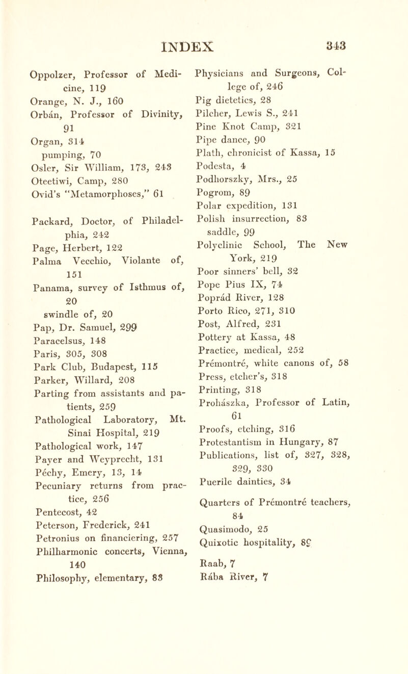 Oppolzer, Professor of Medi¬ cine, 119 Orange, N. J., 160 Orban, Professor of Divinity, 91 Organ, 31 A pumping, 70 Osier, Sir William, 173, 243 Oteetiwi, Camp, 280 Ovid’s “Metamorphoses,” 6l Packard, Doctor, of Philadel¬ phia, 242 Page, Herbert, 122 Palma Vecchio, Violante of, 151 Panama, survey of Isthmus of, 20 swindle of, 20 Pap, Dr. Samuel, 299 Paracelsus, 148 Paris, 305, 308 Park Club, Budapest, 115 Parker, Willard, 208 Parting from assistants and pa¬ tients, 259 Pathological Laboratory, Mt. Sinai Hospital, 219 Pathological work, 147 Payer and Weyprecht, 131 Pechy, Emery, 13, 14 Pecuniary returns from prac¬ tice, 256 Pentecost, 42 Peterson, Frederick, 241 Petronius on financiering, 257 Philharmonic concerts, Vienna, 140 Philosophy, elementary, 83 Physicians and Surgeons, Col¬ lege of, 246 Pig dietetics, 28 Pilcher, Lewis S., 241 Pine Knot Camp, 321 Pipe dance, 90 Plath, chronicist of Kassa, 15 Podesta, 4 Podhorszky, Mrs., 25 Pogrom, 89 Polar expedition, 131 Polish insurrection, 83 saddle, 99 Polyclinic School, The New York, 219 Poor sinners’ bell, 32 Pope Pius IX, 74 Poprad River, 128 Porto Rico, 271, 310 Post, Alfred, 231 Pottery at Kassa, 48 Practice, medical, 252 Premontre, white canons of, 58 Press, etcher’s, 318 Printing, 318 Prohaszka, Professor of Latin, 61 Proofs, etching, 316 Protestantism in Hungary, 87 Publications, list of, 327, 328, 329, 330 Puerile dainties, 34 Quarters of Premontre teachers, 84 Quasimodo, 25 Quixotic hospitality, 89 Raab, 7 Raba River, 7