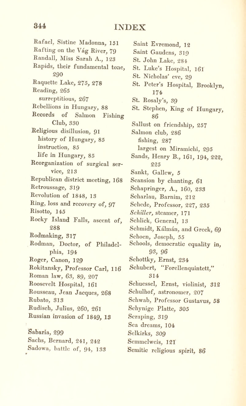 Rafael, Sistine Madonna, 151 Rafting on the Vag River, 79 Randall, Miss Sarah A., 123 Rapids, their fundamental tone, 290 Raquette Lake, 275, 278 Reading, 265 surreptitious, 267 Rebellions in Hungary, 88 Records of Salmon Fishing Club, 330 Religious disillusion, 91 history of Hungary, 85 instruction, 85 life in Hungary, 85 Reorganization of surgical ser¬ vice, 213 Republican district meeting, 168 Retroussage, 319 Revolution of 1848, 13 Ring, loss and recovery of, 97 Risotto, 145 Rocky Island Falls, ascent of, 288 Rodmaking, 317 Rodman, Doctor, of Philadel¬ phia, 194 Roger, Canon, 129 Rokitansky, Professor Carl, 116 Roman law, 63, 89, 207 Roosevelt Hospital, 161 Rousseau, Jean Jacques, 268 Rubato, 313 Rudiscli, Julius, 260, 26l Russian invasion of 1849, 13 Sabaria, 299 Sachs, Bernard, 241, 242 Sadowa, battle of, 94, 133 Saint Evremond, 12 Saint Gaudens, 319 St. John Lake, 284 St. Luke’s Hospital, 161 St. Nicholas’ eve, 29 St. Peter s Hospital, Brooklyn, 174 St. Rosaly’s, 39 St. Stephen, King of Hungary, 86 Sallust on friendship, 257 Salmon club, 286 fishing, 287 largest on Miramichi, 295 Sands, Henry B., 161, 194, 222, 225 Sankt, Gallew, 5 Scansion by chanting, 6l Schapringer, A., 160, 233 Scharlau, Barnim, 212 Schede, Professor, 227, 235 Schiller, steamer, 171 Schlick, General, 13 Schmidt, Kalman, and Greek, 69 Schoen, Joseph, 55 Schools, democratic equality in, 93, 96 Schottky, Ernst, 234 Schubert, “Forellenquintett,” 314 Schuessel, Ernst, violinist, 312 Schulhof, astronomer, 207 Schwab, Professor Gustavus, 58 Schynige Platte, 305 Scraping, 319 Sea dreams, 104 Selkirks, 309 Semmelweis, 121 Semitic religious spirit, 86