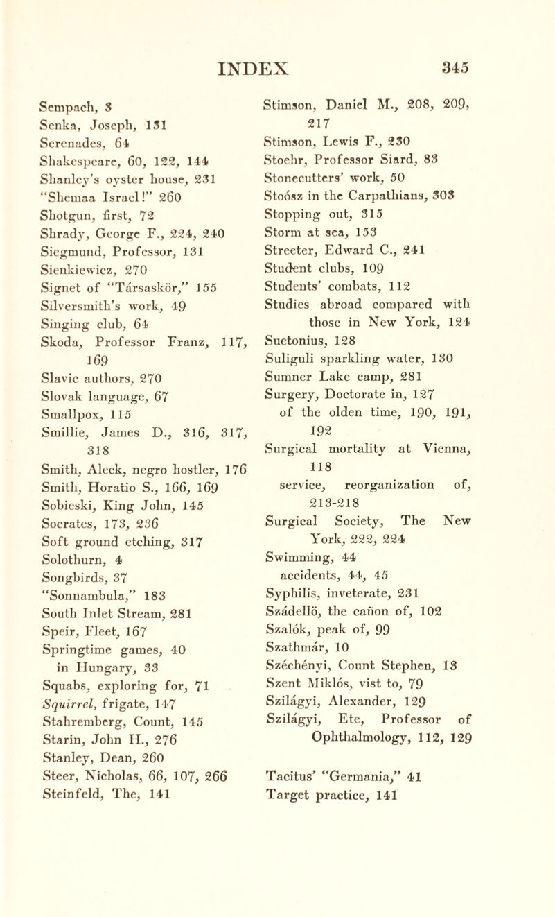 Sempach, 3 Senka, Joseph, 151 Serenades, 64 Shakespeare, 60, 122, 144 Shanley’s oyster house, 231 “Shemaa Israel!” 260 Shotgun, first, 72 Shrady, George F., 224, 240 Siegmund, Professor, 131 Sienkiewicz, 270 Signet of “Tarsaskor,” 155 Silversmith’s work, 49 Singing club, 64 Skoda, Professor Franz, 117, 169 Slavic authors, 270 Slovak language, 67 Smallpox, 115 Smillie, James D., 316, 317, 318 Smith, Aleck, negro hostler, 176 Smith, Horatio S., 166, 169 Sobieski, King John, 145 Socrates, 173, 236 Soft ground etching, 317 Solothurn, 4 Songbirds, 37 “Sonnambula,” 183 South Inlet Stream, 281 Speir, Fleet, 167 Springtime games, 40 in Hungary, 33 Squabs, exploring for, 71 Squirrel, frigate, 147 Stahremberg, Count, 145 Starin, John H., 276 Stanley, Dean, 260 Steer, Nicholas, 66, 107, 266 Steinfeld, The, 141 Stimson, Daniel M., 208, 209, 217 Stimson, Lewis F., 230 Stoehr, Professor Siard, 83 Stonecutters’ work, 50 Stoosz in the Carpathians, 303 Stopping out, 315 Storm at sea, 153 Streeter, Edward C., 241 Student clubs, 109 Students’ combats, 112 Studies abroad compared with those in New York, 124 Suetonius, 128 Suliguli sparkling water, 130 Sumner Lake camp, 281 Surgery, Doctorate in, 127 of the olden time, 190, 191, 192 Surgical mortality at Vienna, 118 service, reorganization of, 213-218 Surgical Society, The New York, 222, 224 Swimming, 44 accidents, 44, 45 Syphilis, inveterate, 231 Szadello, the canon of, 102 Szalok, peak of, 99 Szathmar, 10 Szechenyi, Count Stephen, 13 Szent Miklos, vist to, 79 Szilagyi, Alexander, 129 Szilagyi, Ete, Professor of Ophthalmology, 112, 129 Tacitus’ “Germania,” 41 Target practice, 141