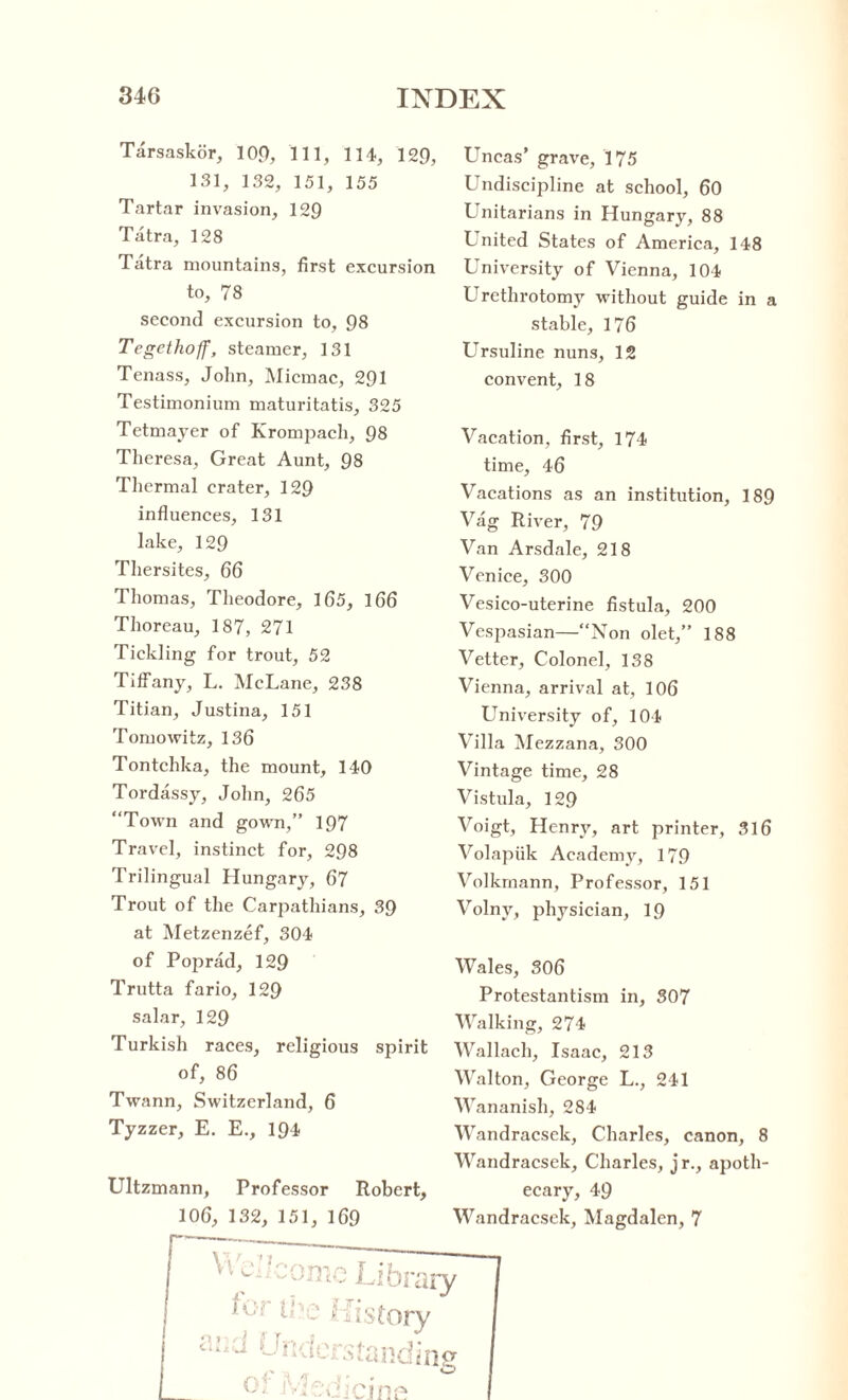Tarsaskor, 109, 111, 114, 129, 131, 132, 151, 155 Tartar invasion, 129 Tatra, 128 Tatra mountains, first excursion to, 78 second excursion to, 98 Tegethoff, steamer, 131 Tenass, John, Micmac, 291 Testimonium maturitatis, 325 Tetmayer of Krompach, 98 Theresa, Great Aunt, 98 Thermal crater, 129 influences, 131 lake, 129 Thersites, 66 Thomas, Theodore, 165, 166 Thoreau, 187, 271 Tickling for trout, 52 Tiffany, L. McLane, 238 Titian, Justina, 151 Tomowitz, 136 Tontchka, the mount, 140 Tordassy, John, 265 “Town and gown,” 197 Travel, instinct for, 298 Trilingual Hungary, 67 Trout of the Carpathians, 39 at Metzenzef, 304 of Poprad, 129 Trutta fario, 129 salar, 129 Turkish races, religious spirit of, 86 Twann, Switzerland, 6 Tyzzer, E. E., 194 Ultzmann, Professor Robert, Uncas’ grave, 175 Undiscipline at school, 60 Unitarians in Hungary, 88 United States of America, 148 University of Vienna, 104 Urethrotomy without guide in a stable, 176 Ursuline nuns, 12 convent, 18 Vacation, first, 174 time, 46 Vacations as an institution, 189 Vag River, 79 Van Arsdale, 218 Venice, 300 Vesico-uterine fistula, 200 Vespasian—“Non olet,” 188 Vetter, Colonel, 138 Vienna, arrival at, 106 University of, 104 Villa Mezzana, 300 Vintage time, 28 Vistula, 129 Voigt, Henry, art printer, 316 Volapiik Academy, 179 Volkmann, Professor, 151 Volnv, physician, 19 Wales, 306 Protestantism in, 307 Walking, 274 Wallach, Isaac, 213 Walton, George L., 241 Wananish, 284 Wandracsek, Charles, canon, 8 Wandracsek, Charles, jr., apoth¬ ecary, 49 Wandracsek, Magdalen, 7 106, 132, 151, 169
