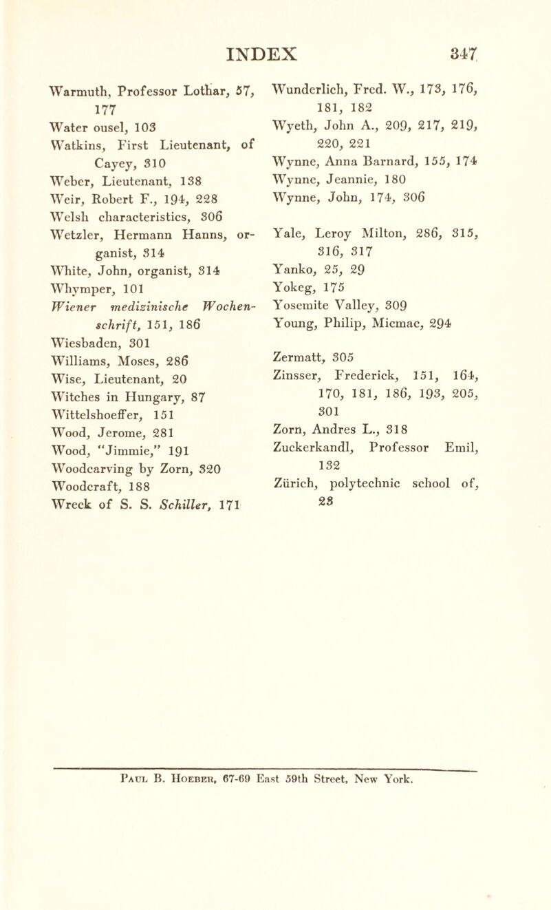 Warmuth, Professor Lothar, 57, 177 Water ousel, 103 Watkins, First Lieutenant, of Cayey, 310 Weber, Lieutenant, 138 Weir, Robert F., 194, 228 Welsh characteristics, 306 Wetzler, Hermann Hanns, or¬ ganist, 314 White, John, organist, 314 Whymper, 101 Wiener medizinische Wochen- schrift, 151, 186 Wiesbaden, 301 Williams, Moses, 286 Wise, Lieutenant, 20 Witches in Hungary, 87 Wittelshoeffer, 151 Wood, Jerome, 281 Wood, Jimmie,” 191 Woodcarving by Zorn, 320 Woodcraft, 188 Wreck of S. S. Schiller, 171 Wunderlich, Fred. W., 173, 176, 181, 182 Wyeth, John A., 209, 217, 219, 220, 221 Wynne, Anna Barnard, 155, 174 Wynne, Jeannie, 180 Wynne, John, 174, 306 Yale, Leroy Milton, 286, 315, 316, 317 Yanko, 25, 29 Yokeg, 175 Yoscmite Valley, 309 Young, Philip, Micmac, 294 Zermatt, 305 Zinsser, Frederick, 151, 164, 170, 181, 186, 193, 205, 301 Zorn, Andres L., 318 Zuckerkandl, Professor Emil, 132 Zurich, polytechnic school of, 23 Paul B. Hoebkh, 67-60 East 59th Street, New York.