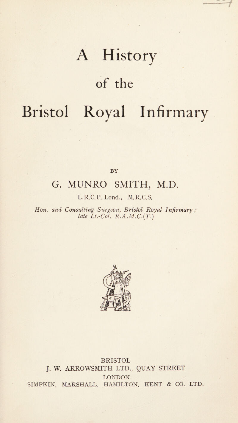 Bristol A History of the Infirmary BY G. MUNRO SMITH, M.D. L.R.C.P. Lond., M.R.C.S. Hon. and Consulting Surgeon, Bristol Royal Infirmary ; late Lt.-Col. R.A.M.C.(T.) BRISTOL J. W. ARROWSMITH LTD., QUAY STREET LONDON SIMPKIN, MARSHALL, HAMILTON, KENT & CO. LTD.