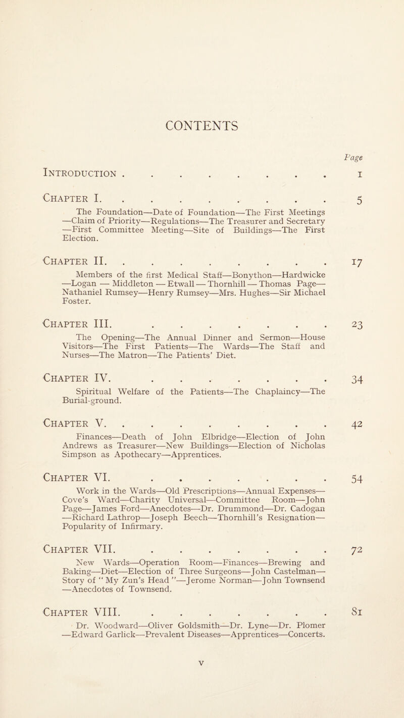 Page Introduction ........ i Chapter 1.5 The Foundation—Date of Foundation—The First Meetings —Claim of Priority—Regulations—The Treasurer and Secretary —First Committee Meeting—Site of Buildings—The First Election. Chapter II.17 Members of the first Medical Staff—Bonython—Hardwicke —Logan — Middleton — Etwall — Thornhill — Thomas Page— Nathaniel Rumsey—Henry Rumsey—Mrs. Hughes—Sir Michael Foster. Chapter III. ....... 23 The Opening—The Annual Dinner and Sermon—House Visitors—The First Patients—The Wards—The Staff and Nurses—The Matron—The Patients’ Diet. Chapter IV. ....... 34 Spiritual Welfare of the Patients—The Chaplaincy—The Burial-ground. Chapter V. ........ 42 Finances—Death of John Elbridge—Election of John Andrews as Treasurer—New Buildings—Election of Nicholas Simpson as Apothecary—Apprentices. Chapter VI. ....... 54 Work in the Wards—Old Prescriptions—Annual Expenses— Cove’s Ward—Charity Universal—Committee Room—John Page—James Ford—Anecdotes—Dr. Drummond—Dr. Cadogan —Richard Lathrop—Joseph Beech—Thornhill’s Resignation— Popularity of Infirmary. Chapter VII. ....... 72 New Wards—Operation Room—Finances—Brewing and Baking—Diet—Election of Three Surgeons—John Castelman— Story of “ My Zun’s Head ”—Jerome Norman—John Townsend —Anecdotes of Townsend. Chapter VIII. ....... Si Dr. Woodward—Oliver Goldsmith—Dr. Lyne—Dr. Plomer —Edward Garlick—-Prevalent Diseases—Apprentices—Concerts.