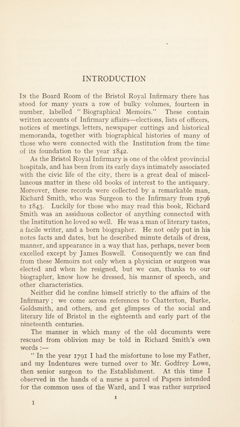 INTRODUCTION In the Board Room of the Bristol Royal Infirmary there has stood for many years a row of bulky volumes, fourteen in number, labelled “ Biographical Memoirs.” These contain written accounts of Infirmary affairs—elections, lists of officers, notices of meetings, letters, newspaper cuttings and historical memoranda, together with biographical histories of many of those who were connected with the Institution from the time of its foundation to the year 1842. As the Bristol Royal Infirmary is one of the oldest provincial hospitals, and has been from its early days intimately associated with the civic life of the city, there is a great deal of miscel¬ laneous matter in these old books of interest to the antiquary. Moreover, these records were collected by a remarkable man, Richard Smith, who was Surgeon to the Infirmary from 1796 to 1843. Luckily for those who may read this book, Richard Smith was an assiduous collector of anything connected with the Institution he loved so well. He was a man of literary tastes, a facile writer, and a born biographer. He not only put in his notes facts and dates, but he described minute details of dress, manner, and appearance in a way that has, perhaps, never been excelled except by James Boswell. Consequently we can find from these Memoirs not only when a physician or surgeon was elected and when he resigned, but we can, thanks to our biographer, know how he dressed, his manner of speech, and other characteristics. Neither did he confine himself strictly to the affairs of the Infirmary ; we come across references to Chatterton, Burke, Goldsmith, and others, and get glimpses of the social and literary life of Bristol in the eighteenth and early part of the nineteenth centuries. The manner in which many of the old documents were rescued from oblivion may be told in Richard Smith's own words :— “ In the year 1791 I had the misfortune to lose my Father, and my Indentures were turned over to Mr. Godfrey Lowe, then senior surgeon to the Establishment. At this time I observed in the hands of a nurse a parcel of Papers intended for the common uses of the Ward, and I was rather surprised 1