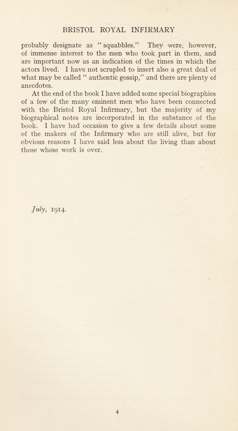 probably designate as “ squabbles/’ Thev were, however, of immense interest to the men who took part in them, and are important now as an indication of the times in which the actors lived. I have not scrupled to insert also a great deal of what may be called “ authentic gossip,” and there are plenty of anecdotes. At the end of the book I have added some special biographies of a few of the many eminent men who have been connected with the Bristol Royal Infirmary, but the majority of my biographical notes are incorporated in the substance of the book. I have had occasion to give a few details about some of the makers of the Infirmary who are still alive, but for obvious reasons I have said less about the living than about those whose work is over. July, 1914.
