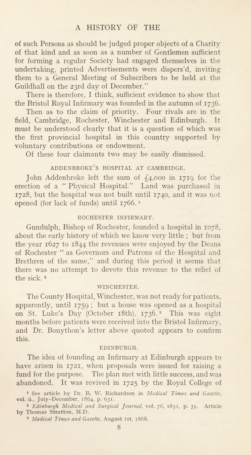 of such Persons as should be judged proper objects of a Charity of that kind and as soon as a number of Gentlemen sufficient for forming a regular Society had engaged themselves in the undertaking, printed Advertisements were dispers’d, inviting them to a General Meeting of Subscribers to be held at the Guildhall on the 23rd day of December.” There is therefore, I think, sufficient evidence to show that the Bristol Royal Infirmary was founded in the autumn of 1736. Then as to the claim of priority. Four rivals are in the field, Cambridge, Rochester, Winchester and Edinburgh. It must be understood clearly that it is a question of which was the first provincial hospital in this country supported by voluntary contributions or endowment. Of these four claimants two may be easily dismissed. ADDENBROKE’S HOSPITAL AT CAMBRIDGE. John Addenbroke left the sum of £4,000 in 1719 for the erection of a “ Physical Hospital.” Land was purchased in 1728, but the hospital was not built until 1740, and it was not opened (for lack of funds) until 1766.1 ROCHESTER INFIRMARY. Gundulph, Bishop of Rochester, founded a hospital in 1078, about the early history of which we know very little ; but from the year 1627 to 1844 the revenues were enjoyed by the Deans of Rochester “ as Governors and Patrons of the Hospital and Brethren of the same,” and during this period it seems that there was no attempt to devote this revenue to the relief of the sick. 2 WINCHESTER. The County Hospital, Winchester, was not ready for patients, apparently, until 1759 ; but a house was opened as a hospital on St. Luke’s Day (October 18th), 1736.3 This was eight months before patients were received into the Bristol Infirmary, and Dr. Bonython’s letter above quoted appears to confirm this. EDINBURGH. The idea of founding an Infirmary at Edinburgh appears to have arisen in 1721, when proposals were issued for raising a fund for the purpose. The plan met with little success, and was abandoned. It was revived in 1725 by the Royal College of 1 See article by Dr. B. W. Richardson in Medical Times and Gazette, vol. ii., July-December, 1864, p. 631. 2 Edinburgh Medical and Surgical Journal, vol. 76, 1851, p. 35. Article by Thomas Stratton, M.D. 3 Medical Times and Gazette, August 1st, 1868.