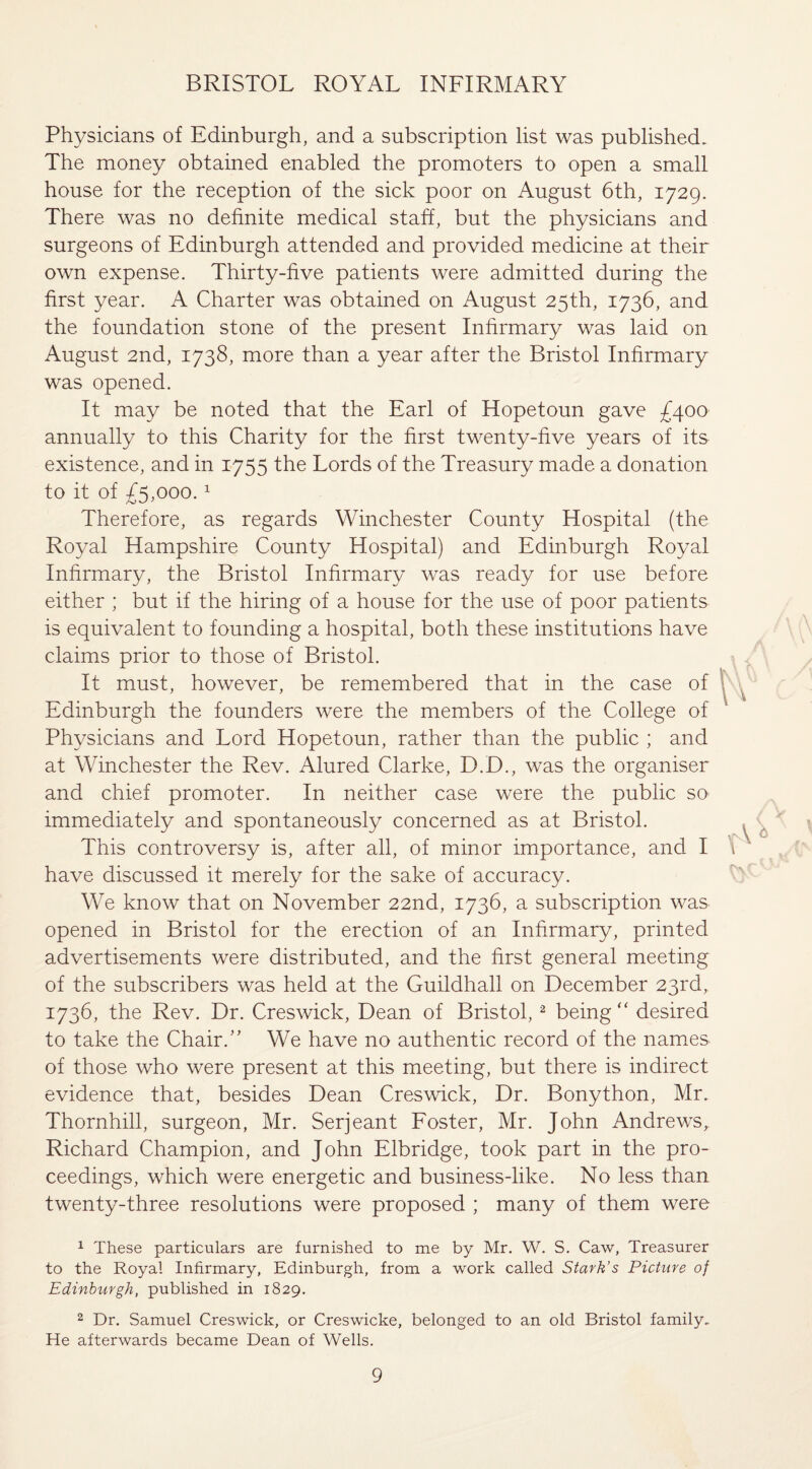 Physicians of Edinburgh, and a subscription list was published. The money obtained enabled the promoters to open a small house for the reception of the sick poor on August 6th, 1729. There was no definite medical staff, but the physicians and surgeons of Edinburgh attended and provided medicine at their own expense. Thirty-five patients were admitted during the first year. A Charter was obtained on August 25th, 1736, and the foundation stone of the present Infirmary was laid on August 2nd, 1738, more than a year after the Bristol Infirmary was opened. It may be noted that the Earl of Hopetoun gave £400 annually to this Charity for the first twenty-five years of its existence, and in 1755 the Lords of the Treasury made a donation to it of £5,000.1 Therefore, as regards Winchester County Hospital (the Royal Hampshire County Hospital) and Edinburgh Royal Infirmary, the Bristol Infirmary was ready for use before either ; but if the hiring of a house for the use of poor patients is equivalent to founding a hospital, both these institutions have claims prior to those of Bristol. It must, however, be remembered that in the case of Edinburgh the founders were the members of the College of Physicians and Lord Hopetoun, rather than the public ; and at Winchester the Rev. Alured Clarke, D.D., was the organiser and chief promoter. In neither case were the public so immediately and spontaneously concerned as at Bristol. This controversy is, after all, of minor importance, and I have discussed it merely for the sake of accuracy. We know that on November 22nd, 1736, a subscription was opened in Bristol for the erection of an Infirmary, printed advertisements were distributed, and the first general meeting of the subscribers was held at the Guildhall on December 23rd, 1736, the Rev. Dr. Creswick, Dean of Bristol,2 being “ desired to take the Chair.” We have no authentic record of the names of those who were present at this meeting, but there is indirect evidence that, besides Dean Creswick, Dr. Bonython, Mr. Thornhill, surgeon, Mr. Serjeant Foster, Mr. John Andrews,. Richard Champion, and John Elbridge, took part in the pro¬ ceedings, which were energetic and business-like. No less than twenty-three resolutions were proposed ; many of them were 1 These particulars are furnished to me by Mr. W. S. Caw, Treasurer to the Royal Infirmary, Edinburgh, from a work called Stark’s Picture of Edinburgh, published in 1829. 2 Dr. Samuel Creswick, or Creswicke, belonged to an old Bristol family. He afterwards became Dean of Wells.