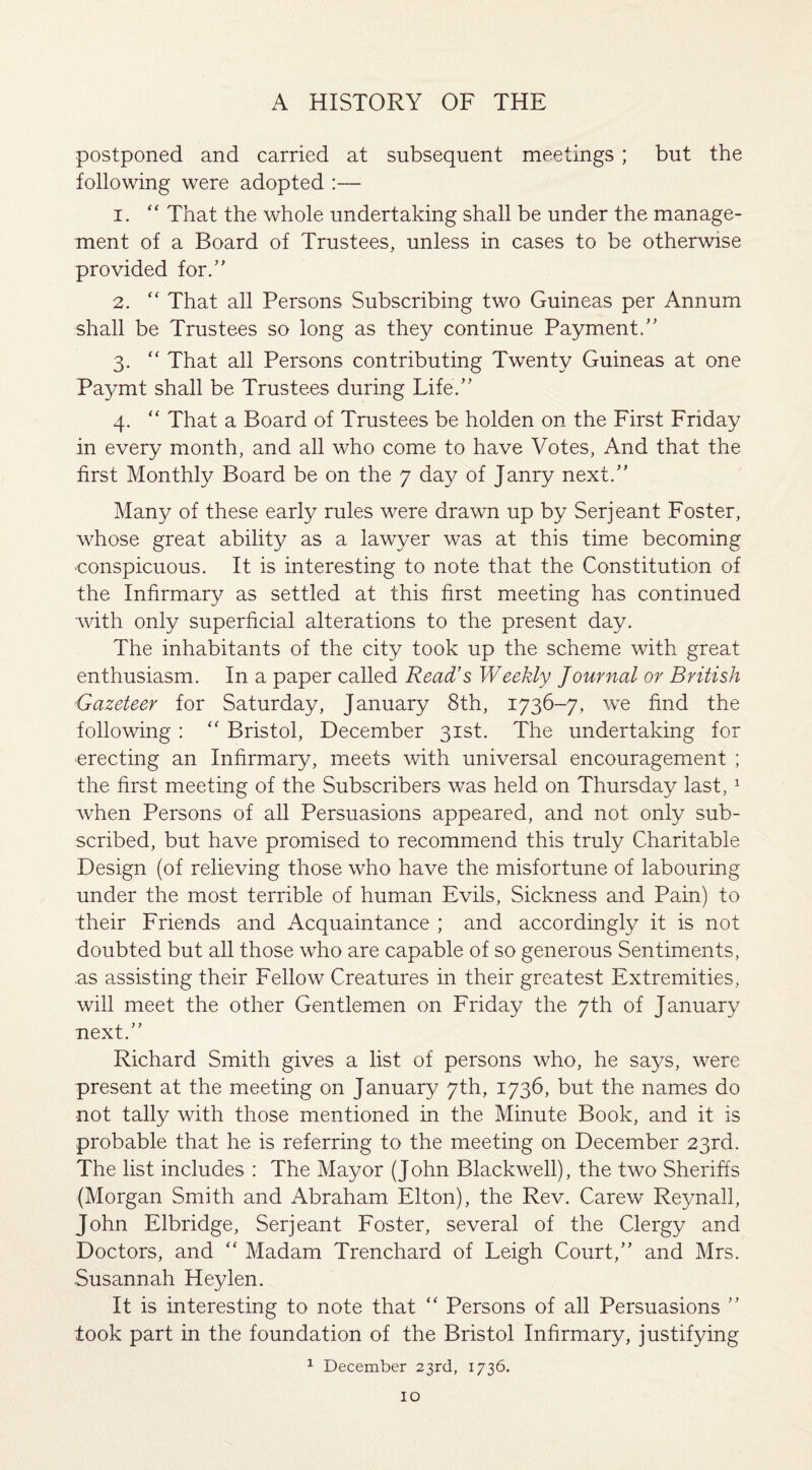 postponed and carried at subsequent meetings; but the following were adopted :— 1. “ That the whole undertaking shall be under the manage¬ ment of a Board of Trustees, unless in cases to be otherwise provided for.” 2. “ That all Persons Subscribing two Guineas per Annum shall be Trustees so long as they continue Payment.” 3. “ That all Persons contributing Twenty Guineas at one Pa3^mt shall be Trustees during Life/’ 4. “ That a Board of Trustees be holden on the First Friday in every month, and all who come to have Votes, And that the first Monthly Board be on the 7 day of Janry next.” Many of these early rules were drawn up by Serjeant Foster, whose great ability as a lawyer was at this time becoming •conspicuous. It is interesting to note that the Constitution of the Infirmary as settled at this first meeting has continued with only superficial alterations to the present day. The inhabitants of the city took up the scheme with great enthusiasm. In a paper called Read’s Weekly Journal or British Gazeteer for Saturday, January 8th, 1736-7, we find the following : “ Bristol, December 31st. The undertaking for erecting an Infirmary, meets with universal encouragement ; the first meeting of the Subscribers was held on Thursday last, 1 when Persons of all Persuasions appeared, and not only sub¬ scribed, but have promised to recommend this truly Charitable Design (of relieving those who have the misfortune of labouring under the most terrible of human Evils, Sickness and Pain) to their Friends and Acquaintance ; and accordingly it is not doubted but all those who are capable of so generous Sentiments, as assisting their Fellow Creatures in their greatest Extremities, will meet the other Gentlemen on Friday the 7th of January next.” Richard Smith gives a list of persons who, he says, were present at the meeting on January 7th, 1736, but the names do not tally with those mentioned in the Minute Book, and it is probable that he is referring to the meeting on December 23rd. The list includes : The Mayor (J ohn Blackwell), the two Sheriffs (Morgan Smith and Abraham Elton), the Rev. Carew Reynall, John Elbridge, Serjeant Foster, several of the Clergy and Doctors, and “ Madam Trenchard of Leigh Court,” and Mrs. Susannah Heylen. It is interesting to note that “ Persons of all Persuasions ” look part in the foundation of the Bristol Infirmary, justifying 1 December 23rd, 1736.