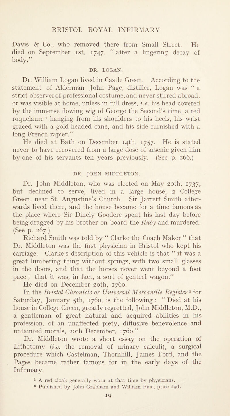 Davis & Co., who removed there from Small Street. He died on September ist, 1747, “ after a lingering decay of body.” DR. LOGAN. Dr. William Logan lived in Castle Green. According to the statement of xLlderman John Page, distiller, Logan was “ a strict observer of professional costume, and never stirred abroad, or was visible at home, unless in full dress, i.e. his head covered by the immense flowing wig of George the Second’s time, a red roquelaure 1 hanging from his shoulders to his heels, his wrist graced with a gold-headed cane, and his side furnished with a long French rapier.” He died at Bath on December 14th, 1757. He is stated never to have recovered from a large dose of arsenic given him. by one of his servants ten years previously. (See p. 266.) DR. JOHN MIDDLETON. Dr. John Middleton, who was elected on May 20th, 1737, but declined to serve, lived in a large house, 2 College Green, near St. Augustine’s Church. Sir Jarrett Smith after¬ wards lived there, and the house became for a time famous as the place where Sir Dinely Goodere spent his last day before being dragged by his brother on board the Ruby and murdered. (See p. 267.) Richard Smith was told by “ Clarke the Coach Maker ” that Dr. Middleton was the first physician in Bristol who kept his carriage. Clarke’s description of this vehicle is that  it was a great lumbering thing without springs, with two small glasses in the doors, and that the horses never went beyond a foot pace ; that it was, in fact, a sort of genteel wagon.” He died on December 20th, 1760. In the Bristol Chronicle or Universal Mercantile Register 2 for Saturday, January 5th, 1760, is the following : “ Died at his house in College Green, greatly regretted, John Middleton, M.D., a gentleman of great natural and acquired abilities in his profession, of an unaffected piety, diffusive benevolence and untainted morals, 20th December, 1760.” Dr. Middleton wrote a short essay on the operation of Lithotomy (i.e. the removal of urinary calculi), a surgical procedure which Castelman, Thornhill, James Ford, and the Pages became rather famous for in the early days of the Infirmary. 1 A red cloak generally worn at that time by physicians. 2 Published by John Grabham and William Pine, price 2jd.