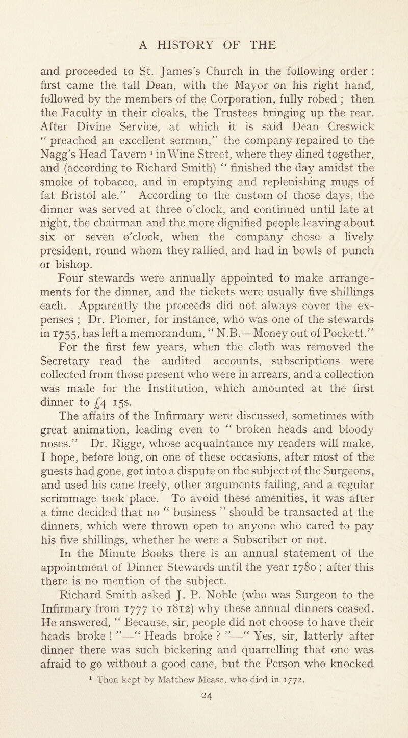 and proceeded to St. James’s Church in the following order : first came the tall Dean, with the Mayor on his right hand,, followed by the members of the Corporation, fully robed ; then the Faculty in their cloaks, the Trustees bringing up the rear. After Divine Service, at which it is said Dean Creswick “ preached an excellent sermon,” the company repaired to the Nagg’s Head Tavern 1 in Wine Street, where they dined together, and (according to Richard Smith) “ finished the day amidst the smoke of tobacco, and in emptying and replenishing mugs of fat Bristol ale.” According to the custom of those days, the dinner was served at three o’clock, and continued until late at night, the chairman and the more dignified people leaving about six or seven o’clock, when the company chose a lively president, round whom they rallied, and had in bowls of punch or bishop. Four stewards were annually appointed to make arrange¬ ments for the dinner, and the tickets were usually five shillings each. Apparently the proceeds did not always cover the ex¬ penses ; Dr. Plomer, for instance, who was one of the stewards in 1755, has left a memorandum, “ N.B.— Money out of Pockett.” For the first few years, when the cloth was removed the Secretary read the audited accounts, subscriptions were collected from those present who were in arrears, and a collection was made for the Institution, which amounted at the first dinner to £4 15s. The affairs of the Infirmary were discussed, sometimes with great animation, leading even to “ broken heads and bloody noses.” Dr. Rigge, whose acquaintance my readers will make, I hope, before long, on one of these occasions, after most of the guests had gone, got into a dispute on the subject of the Surgeons^ and used his cane freely, other arguments failing, and a regular scrimmage took place. To avoid these amenities, it was after a time decided that no “ business ” should be transacted at the dinners, which were thrown open to anyone who cared to pay his five shillings, whether he were a Subscriber or not. In the Minute Books there is an annual statement of the appointment of Dinner Stewards until the year 1780 ; after this there is no mention of the subject. Richard Smith asked J. P. Noble (who was Surgeon to the Infirmary from 1777 to 1812) why these annual dinners ceased. He answered, “ Because, sir, people did not choose to have their heads broke ! ”—“ Heads broke ? ”—“ Yes, sir, latterly after dinner there was such bickering and quarrelling that one was afraid to go without a good cane, but the Person who knocked 1 Then kept by Matthew Mease, who died in 1772.