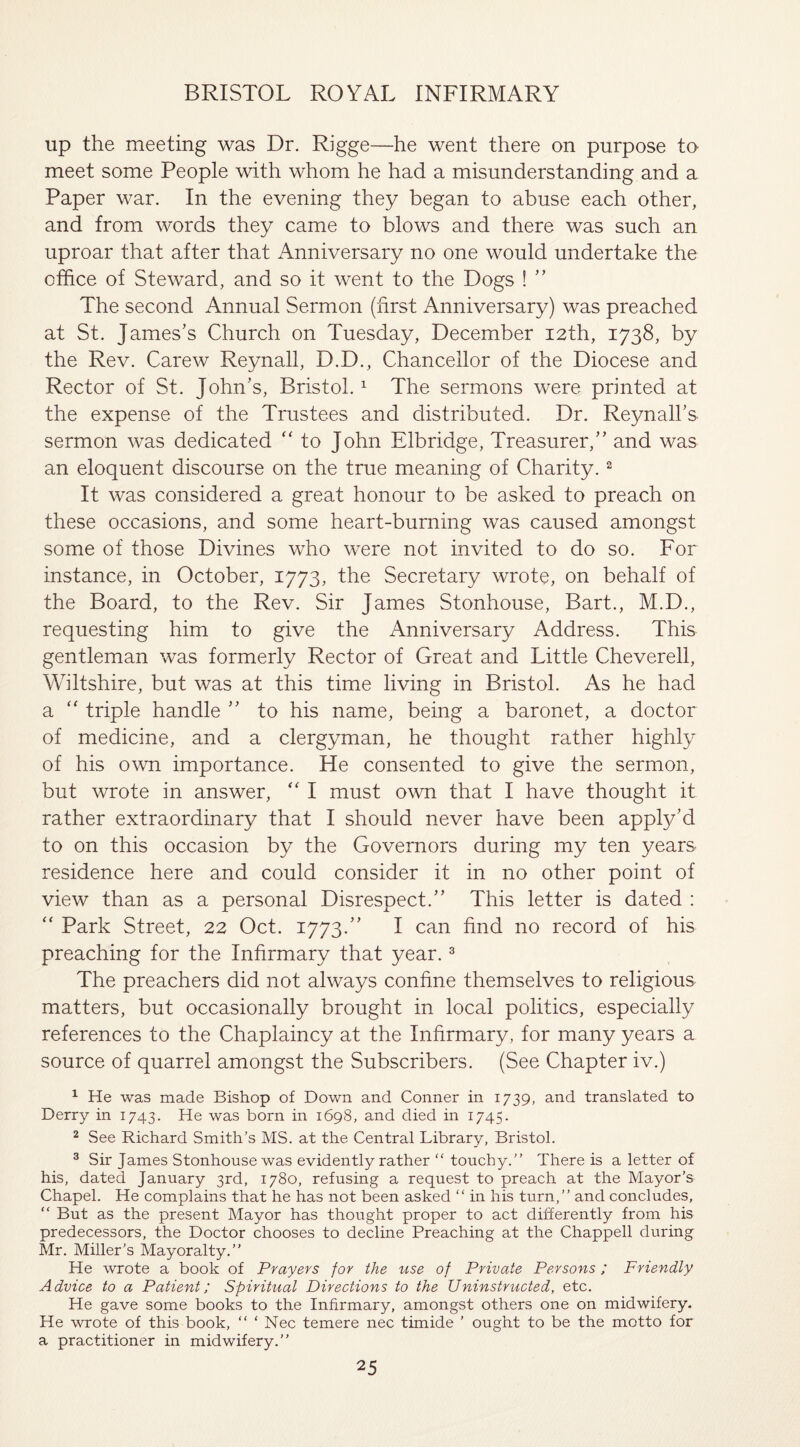 up the meeting was Dr. Rigge—he went there on purpose to meet some People with whom he had a misunderstanding and a Paper war. In the evening they began to abuse each other, and from words they came to blows and there was such an uproar that after that Anniversary no one would undertake the office of Steward, and so it went to the Dogs ! ” The second Annual Sermon (first Anniversary) was preached at St. James’s Church on Tuesday, December 12th, 1738, by the Rev. Carew Reyn all, D.D., Chancellor of the Diocese and Rector of St. John’s, Bristol.1 The sermons were printed at the expense of the Trustees and distributed. Dr. Reynall’s sermon was dedicated “ to John Elbridge, Treasurer,” and was an eloquent discourse on the true meaning of Charity.2 It was considered a great honour to be asked to preach on these occasions, and some heart-burning was caused amongst some of those Divines who were not invited to do so. For instance, in October, 1773, the Secretary wrote, on behalf of the Board, to the Rev. Sir James Stonhouse, Bart., M.D., requesting him to give the Anniversary Address. This gentleman was formerly Rector of Great and Little Cheverell, Wiltshire, but was at this time living in Bristol. As he had a “ triple handle ” to his name, being a baronet, a doctor of medicine, and a clergyman, he thought rather highly of his own importance. He consented to give the sermon, but wrote in answer, “ I must own that I have thought it rather extraordinary that I should never have been apply’d to on this occasion by the Governors during my ten years residence here and could consider it in no other point of view than as a personal Disrespect.” This letter is dated : “ Park Street, 22 Oct. 1773/' I can find no record of his preaching for the Infirmary that year.3 The preachers did not always confine themselves to religious matters, but occasionally brought in local politics, especially references to the Chaplaincy at the Infirmary, for many years a source of quarrel amongst the Subscribers. (See Chapter iv.) 1 He was made Bishop of Down and Conner in 1739, and translated to Derry in 1743. He was born in 1698, and died in 1745. 2 See Richard Smith’s MS. at the Central Library, Bristol. 3 Sir James Stonhouse was evidently rather “ touchy.” There is a letter of his, dated January 3rd, 1780, refusing a request to preach at the Mayor’s Chapel. He complains that he has not been asked “ in his turn,” and concludes, “ But as the present Mayor has thought proper to act differently from his predecessors, the Doctor chooses to decline Preaching at the Chappell during Mr. Miller's Mayoralty.” He wrote a book of Prayers for the use of Private Persons; Friendly Advice to a Patient; Spiritual Directions to the Uninstructed, etc. He gave some books to the Infirmary, amongst others one on midwifery. He wrote of this book, “ ‘ Nec temere nec timide ’ ought to be the motto for a practitioner in midwifery.”