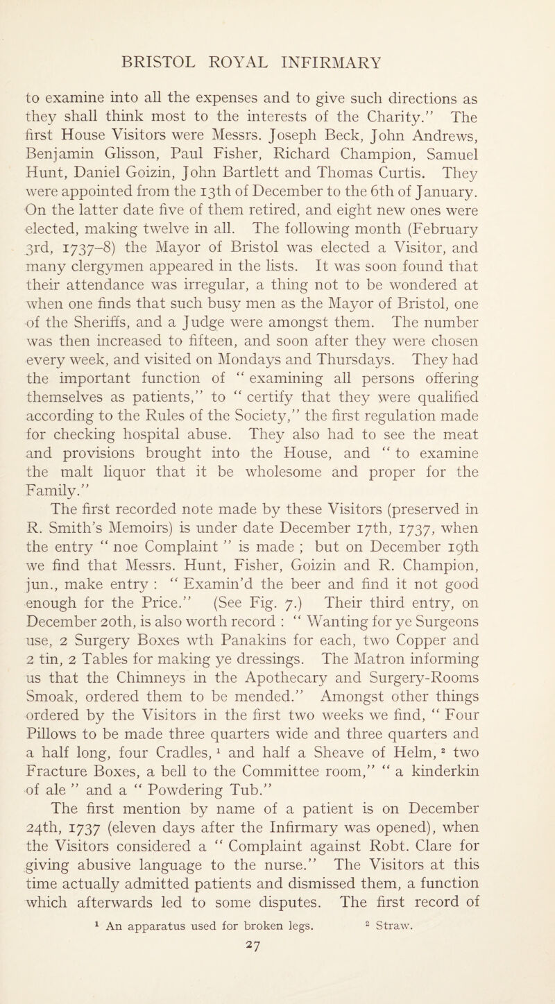 to examine into all the expenses and to give such directions as they shall think most to the interests of the Charity.” The first House Visitors were Messrs. Joseph Beck, John Andrews, Benjamin Glisson, Paul Fisher, Richard Champion, Samuel Hunt, Daniel Goizin, John Bartlett and Thomas Curtis. They were appointed from the 13th of December to the 6th of January. On the latter date five of them retired, and eight new ones were ■elected, making twelve in all. The following month (February 3rd, 1737-8) the Mayor of Bristol was elected a Visitor, and many clergymen appeared in the lists. It was soon found that their attendance was irregular, a thing not to be wondered at when one finds that such busy men as the Mayor of Bristol, one of the Sheriffs, and a Judge were amongst them. The number was then increased to fifteen, and soon after they were chosen every week, and visited on Mondays and Thursdays. They had the important function of “ examining all persons offering themselves as patients/' to “ certify that they were qualified according to the Rules of the Society, the first regulation made for checking hospital abuse. They also had to see the meat and provisions brought into the House, and “ to examine the malt liquor that it be wholesome and proper for the Family. The first recorded note made by these Visitors (preserved in R. Smith's Memoirs) is under date December 17th, 1737, when the entry “ noe Complaint  is made ; but on December 19th we find that Messrs. Hunt, Fisher, Goizin and R. Champion, jun., make entry : “ Examin’d the beer and find it not good enough for the Price. (See Fig. 7.) Their third entry, on December 20th, is also worth record : “ Wanting for ye Surgeons use, 2 Surgery Boxes wth Panakins for each, two Copper and 2 tin, 2 Tables for making ye dressings. The Matron informing us that the Chimneys in the Apothecary and Surgery-Rooms Smoak, ordered them to be mended. Amongst other things ordered by the Visitors in the first two weeks we find, “ Four Pillows to be made three quarters wide and three quarters and a half long, four Cradles,1 and half a Sheave of Helm,2 two Fracture Boxes, a bell to the Committee room, “ a kinderkin of ale  and a “ Powdering Tub. The first mention by name of a patient is on December 24th, 1737 (eleven days after the Infirmary was opened), when the Visitors considered a “ Complaint against Robt. Clare for giving abusive language to the nurse. The Visitors at this time actually admitted patients and dismissed them, a function which afterwards led to some disputes. The first record of 1 An apparatus used for broken legs. 2 Straw.