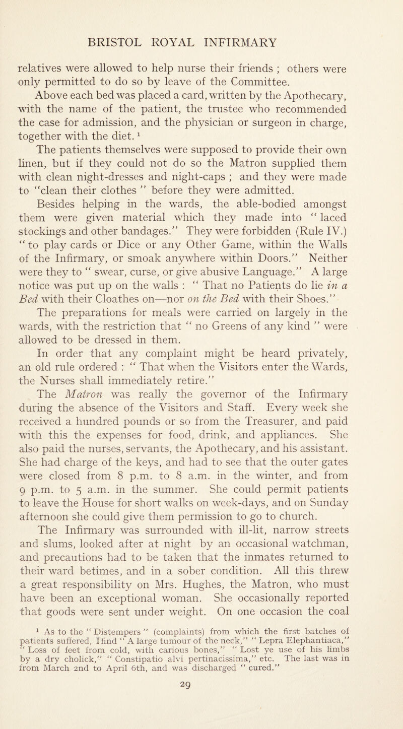 relatives were allowed to help nurse their friends ; others were only permitted to do so by leave of the Committee. Above each bed was placed a card, written by the Apothecary, with the name of the patient, the trustee who recommended the case for admission, and the physician or surgeon in charge, together with the diet.1 The patients themselves were supposed to provide their own linen, but if they could not do so the Matron supplied them with clean night-dresses and night-caps ; and they were made to ‘'clean their clothes ” before they were admitted. Besides helping in the wards, the able-bodied amongst them were given material which they made into “ laced stockings and other bandages.” They were forbidden (Rule IV.) “ to play cards or Dice or any Other Game, within the Walls of the Infirmary, or smoak anywhere within Doors.” Neither were they to “ swear, curse, or give abusive Language.” A large notice was put up on the walls : “ That no Patients do lie in a Bed with their Cloathes on—nor on the Bed with their Shoes.” The preparations for meals were carried on largely in the wards, with the restriction that “ no Greens of any kind ” were allowed to be dressed in them. In order that any complaint might be heard privately, an old rule ordered : “ That when the Visitors enter the Wards, the Nurses shall immediately retire.” The Matron was really the governor of the Infirmary during the absence of the Visitors and Staff. Every week she received a hundred pounds or so from the Treasurer, and paid with this the expenses for food, drink, and appliances. She also paid the nurses, servants, the Apothecary, and his assistant. She had charge of the keys, and had to see that the outer gates were closed from 8 p.m. to 8 a.m. in the winter, and from 9 p.m. to 5 a.m. in the summer. She could permit patients to leave the House for short walks on week-days, and on Sunday afternoon she could give them permission to go to church. The Infirmary was surrounded with ill-lit, narrow streets and slums, looked after at night by an occasional watchman, and precautions had to be taken that the inmates returned to their ward betimes, and in a sober condition. All this threw a great responsibility on Mrs. Hughes, the Matron, who must have been an exceptional woman. She occasionally reported that goods were sent under weight. On one occasion the coal 1 As to the  Distempers ” (complaints) from which the first batches of patients suffered, I find “ A large tumour of the neck,” “ Lepra Elephantiaca,” “ Loss of feet from cold, with carious bones,” “ Lost ye use of his limbs by a dry cholick,” “ Constipatio alvi pertinacissima,” etc. The last was in from March 2nd to April 6th, and was discharged “ cured.”