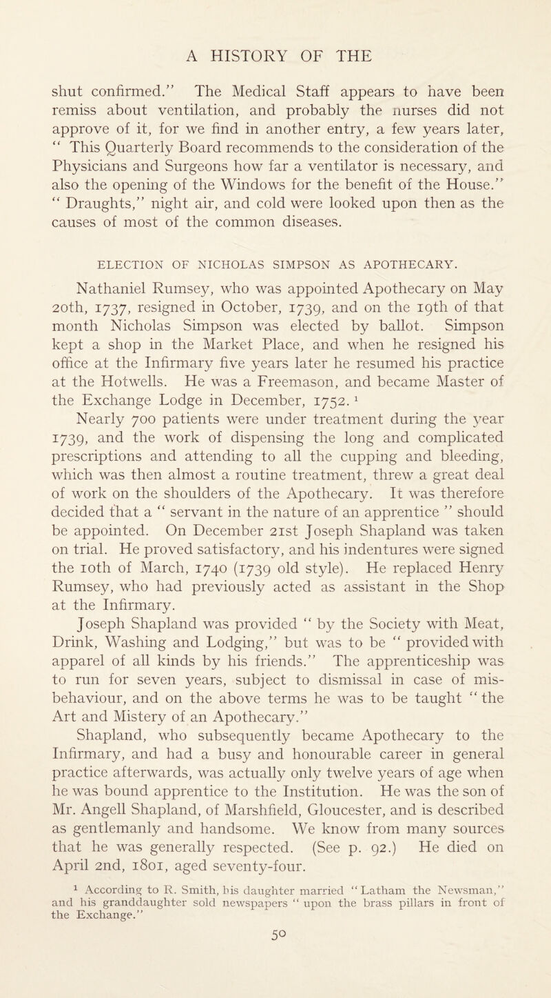 shut confirmed/’ The Medical Staff appears to have been remiss about ventilation, and probably the nurses did not approve of it, for we find in another entry, a few years later, “ This Quarterly Board recommends to the consideration of the Physicians and Surgeons how far a ventilator is necessary, and also the opening of the Windows for the benefit of the House.” “ Draughts,” night air, and cold were looked upon then as the causes of most of the common diseases. ELECTION OF NICHOLAS SIMPSON AS APOTHECARY. Nathaniel Rumsey, who was appointed Apothecary on May 20th, 1737, resigned in October, 1739, and on the 19th of that month Nicholas Simpson was elected by ballot. Simpson kept a shop in the Market Place, and when he resigned his office at the Infirmary five years later he resumed his practice at the Hotwells. He was a Freemason, and became Master of the Exchange Lodge in December, 1752.1 Nearly 700 patients were under treatment during the year 1739, and the work of dispensing the long and complicated prescriptions and attending to all the cupping and bleeding, which was then almost a routine treatment, threw a great deal of work on the shoulders of the Apothecary. It was therefore decided that a “ servant in the nature of an apprentice ” should be appointed. On December 21st Joseph Shapland was taken on trial. He proved satisfactory, and his indentures were signed the 10th of March, 1740 (1739 old style). He replaced Henry Rumsey, who had previously acted as assistant in the Shop at the Infirmary. Joseph Shapland was provided “ by the Society with Meat, Drink, Washing and Lodging,” but was to be “ provided with apparel of all kinds by his friends.” The apprenticeship was to run for seven years, subject to dismissal in case of mis¬ behaviour, and on the above terms he was to be taught “ the Art and Mistery of an Apothecary.” Shapland, who subsequently became Apothecary to the Infirmary, and had a busy and honourable career in general practice afterwards, was actually only twelve years of age when he was bound apprentice to the Institution. He was the son of Mr. Angell Shapland, of Marshfield, Gloucester, and is described as gentlemanly and handsome. We know from many sources that he was generally respected. (See p. 92.) He died on April 2nd, 1801, aged seventy-four. 1 According to R. Smith, his daughter married “Latham the Newsman,” and his granddaughter sold newspapers “ upon the brass pillars in front of the Exchange.”