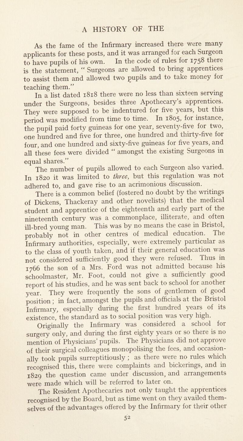 As the fame of the Infirmary increased there were many applicants for these posts, and it was arranged for each Surgeon to have pupils of his own. In the code of rules for 1758 there is the statement, “ Surgeons are allowed to bring apprentices to assist them and allowed two pupils and to take money for teaching them.” In a list dated 1818 there were no less than sixteen serving under the Surgeons, besides three Apothecary s apprentices. They were supposed to be indentured for five years, but this period was modified from time to time. In 1805, for instance, the pupil paid forty guineas for one year, seventy-five for two, one hundred and five for three, one hundied and thirty-five for four, and one hundred and sixty-five guineas for five years, and all these fees were divided “ amongst the existing Surgeons in equal shares.” The number of pupils allowed to each Surgeon also varied. In 1820 it was limited to three, but this regulation was not adhered to, and gave rise to an acrimonious discussion. There is a common belief (fostered no doubt by the writings of Dickens, Thackeray and other novelists) that the medical student and apprentice of the eighteenth and early part of the nineteenth century was a commonplace, illiterate, and often ill-bred young man. This was by no means the case in Bristol, probably not in other centres of medical education. The Infirmary authorities, especially, were extremely particulai as to the class of youth taken, and if their general education was not considered sufficiently good they were refused. Thus in 1766 the son of a Mrs. Ford was not admitted because his schoolmaster, Mr. Foot, could not give a sufficiently good report of his studies, and he was sent back to school for another year. They were frequently the sons of gentlemen of good position ; in fact, amongst the pupils and officials at the Bristol Infirmary, especially during the first hundred years of its existence, the standard as to social position was very high. Originally the Infirmary was considered a school for surgery only, and during the first eighty years 01 so there is no mention of Physicians’ pupils. The Physicians did not approve of their surgical colleagues monopolising the fees, and occasion¬ ally took pupils surreptitiously ; as there were no rules which recognised this, there were complaints and bickerings, and in 1829 the question came under discussion, and arrangements were made which will be referred to later on. The Resident Apothecaries not only taught the apprentices recognised by the Board, but as time went on they availed them¬ selves of the advantages offered by the Infirmary for their other