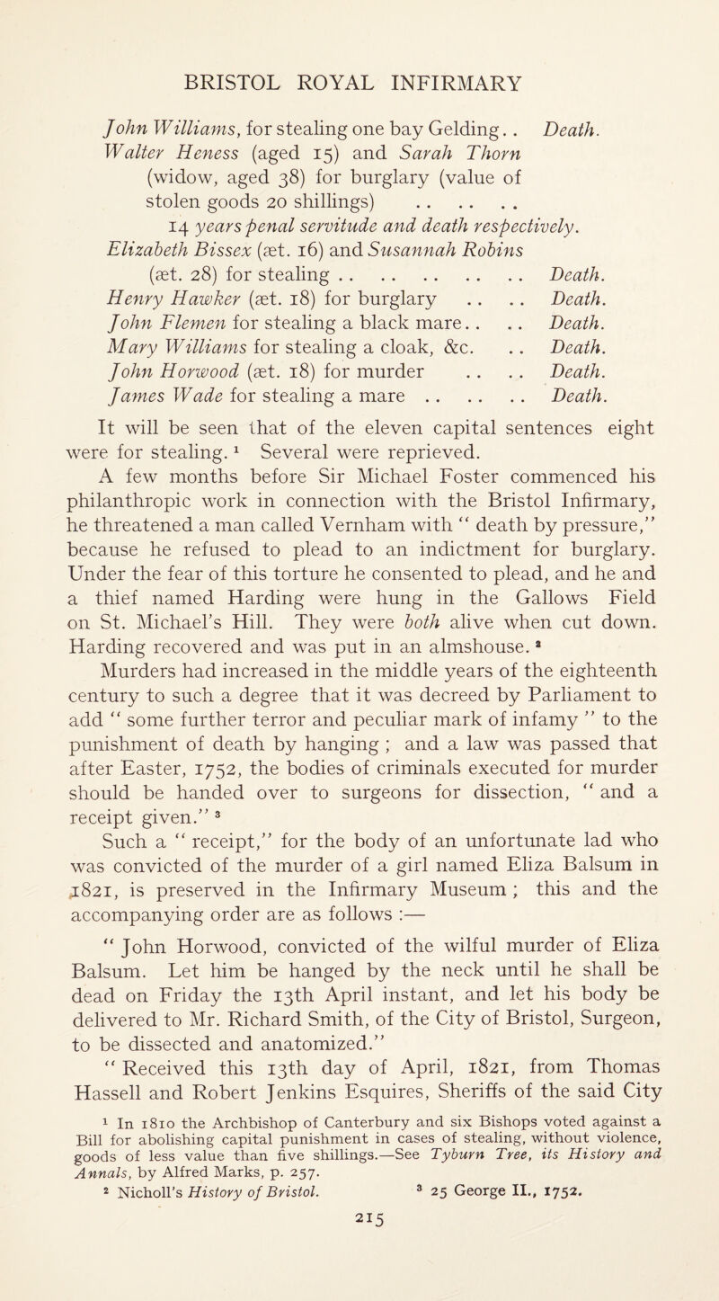 John Williams, for stealing one bay Gelding.. Death. Walter Heness (aged 15) and Sarah Thorn (widow, aged 38) for burglary (value of stolen goods 20 shillings) . 14 years penal servitude and death respectively. Elizabeth Bissex (set. 16) and Susannah Robins (set. 28) for stealing. Death. Henry Hawker (set. 18) for burglary .. .. Death. John Flemen for stealing a black mare.. .. Death. Mary Williams for stealing a cloak, &c. .. Death. John Horwood (set. 18) for murder . . . . Death. James Wade for stealing a mare. Death. It will be seen that of the eleven capital sentences eight were for stealing.1 Several were reprieved. A few months before Sir Michael Foster commenced his philanthropic work in connection with the Bristol Infirmary, he threatened a man called Vernham with “ death by pressure/' because he refused to plead to an indictment for burglary. Under the fear of this torture he consented to plead, and he and a thief named Harding were hung in the Gallows Field on St. Michael's Hill. They were both alive when cut down. Harding recovered and was put in an almshouse.2 Murders had increased in the middle years of the eighteenth century to such a degree that it was decreed by Parliament to add “ some further terror and peculiar mark of infamy  to the punishment of death by hanging ; and a law was passed that after Easter, 1752, the bodies of criminals executed for murder should be handed over to surgeons for dissection, “ and a receipt given. 3 Such a “ receipt, for the body of an unfortunate lad who was convicted of the murder of a girl named Eliza Balsum in 4821, is preserved in the Infirmary Museum ; this and the accompanying order are as follows :— “ John Horwood, convicted of the wilful murder of Eliza Balsum. Let him be hanged by the neck until he shall be dead on Friday the 13th April instant, and let his body be delivered to Mr. Richard Smith, of the City of Bristol, Surgeon, to be dissected and anatomized. “ Received this 13th day of April, 1821, from Thomas Hassell and Robert Jenkins Esquires, Sheriffs of the said City 1 In 1810 the Archbishop of Canterbury and six Bishops voted against a Bill for abolishing capital punishment in cases of stealing, without violence, goods of less value than five shillings.—See Tyburn Tree, its History and Annals, by Alfred Marks, p. 257. 2 Nicholl’s History of Bristol. 3 25 George II., 1752.