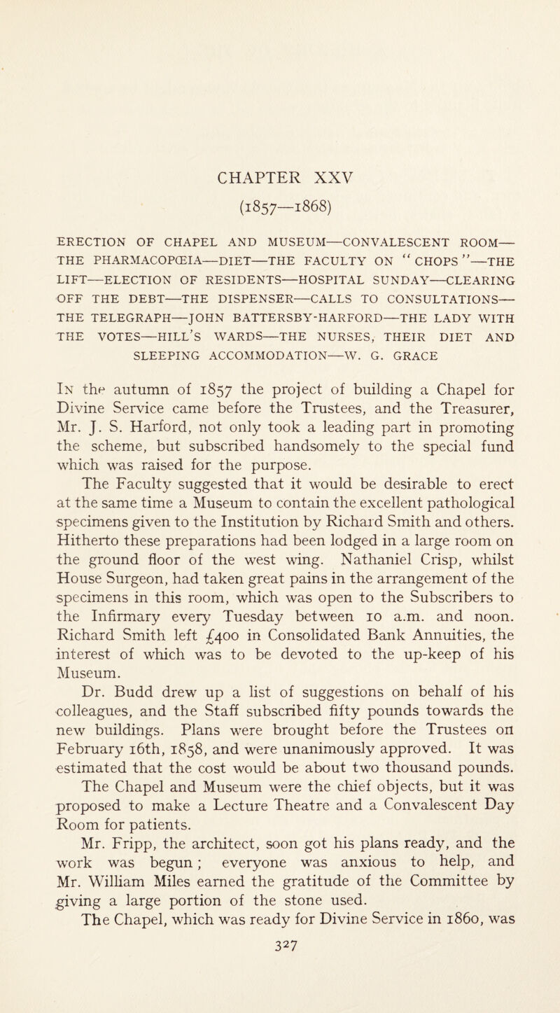 CHAPTER XXV (1857—1868) ERECTION OF CHAPEL AND MUSEUM—CONVALESCENT ROOM— THE PHARMACOPOEIA—DIET—THE FACULTY ON “ CHOPS ”—THE LIFT—ELECTION OF RESIDENTS—HOSPITAL SUNDAY—CLEARING OFF THE DEBT—THE DISPENSER—CALLS TO CONSULTATIONS— THE TELEGRAPH—JOHN BATTERSBY-HARFORD—THE LADY WITH THE VOTES—HILL'S WARDS—THE NURSES, THEIR DIET AND SLEEPING ACCOMMODATION—W. G. GRACE In the autumn of 1857 ^ie project of building a Chapel for Divine Service came before the Trustees, and the Treasurer, Mr. J. S. Harford, not only took a leading part in promoting the scheme, but subscribed handsomely to the special fund which was raised for the purpose. The Faculty suggested that it would be desirable to erect at the same time a Museum to contain the excellent pathological specimens given to the Institution by Richard Smith and others. Hitherto these preparations had been lodged in a large room on the ground floor of the west wing. Nathaniel Crisp, whilst House Surgeon, had taken great pains in the arrangement of the specimens in this room, which was open to the Subscribers to the Infirmary every Tuesday between 10 a.m. and noon. Richard Smith left £400 in Consolidated Bank Annuities, the interest of which was to be devoted to the up-keep of his Museum. Dr. Budd drew up a list of suggestions on behalf of his colleagues, and the Staff subscribed fifty pounds towards the new buildings. Plans were brought before the Trustees on February 16th, 1858, and were unanimously approved. It was estimated that the cost would be about two thousand pounds. The Chapel and Museum were the chief objects, but it was proposed to make a Lecture Theatre and a Convalescent Day Room for patients. Mr. Fripp, the architect, soon got his plans ready, and the work was begun; everyone was anxious to help, and Mr. William Miles earned the gratitude of the Committee by giving a large portion of the stone used. The Chapel, which was ready for Divine Service in i860, was