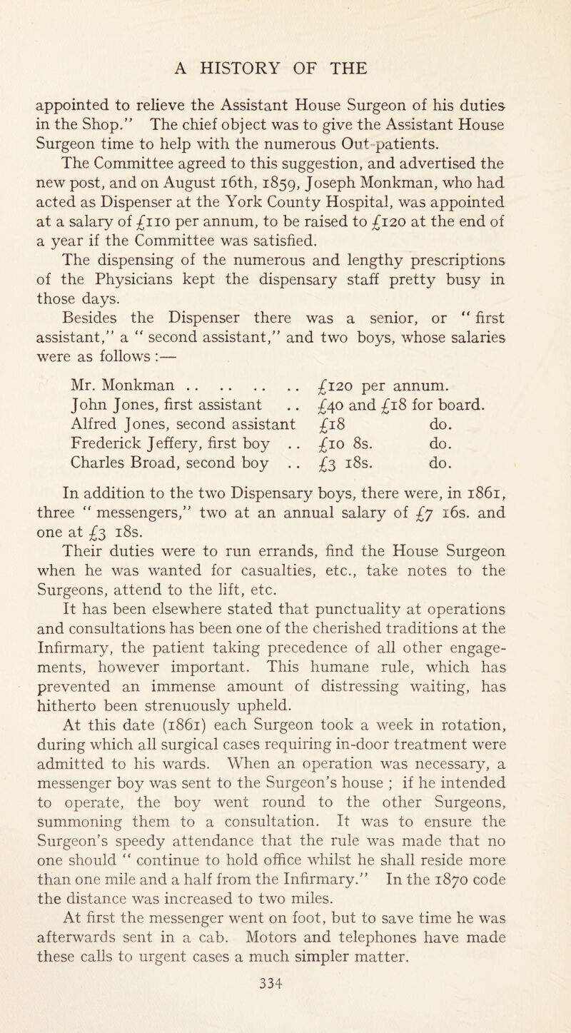 appointed to relieve the Assistant House Surgeon of his duties in the Shop.” The chief object was to give the Assistant House Surgeon time to help with the numerous Out patients. The Committee agreed to this suggestion, and advertised the new post, and on August 16th, 1859, Joseph Monkman, who had acted as Dispenser at the York County Hospital, was appointed at a salary of £110 per annum, to be raised to £120 at the end of a year if the Committee was satisfied. The dispensing of the numerous and lengthy prescriptions of the Physicians kept the dispensary staff pretty busy in those days. Besides the Dispenser there was a senior, or “ first assistant,” a “ second assistant,” and two boys, whose salaries were as follows :— Mr. Monkman.. John Jones, first assistant Alfred Jones, second assistant Frederick Jeffery, first boy . Charles Broad, second boy . £120 per annum. £40 and £18 for board. £18 do. £10 8s. do. £3 18s. do. In addition to the two Dispensary boys, there were, in 1861, three  messengers,” two at an annual salary of £y 16s. and one at £3 18s. Their duties were to run errands, find the House Surgeon when he was wanted for casualties, etc., take notes to the Surgeons, attend to the lift, etc. It has been elsewhere stated that punctuality at operations and consultations has been one of the cherished traditions at the Infirmary, the patient taking precedence of all other engage¬ ments, however important. This humane rule, which has prevented an immense amount of distressing waiting, has hitherto been strenuously upheld. At this date (1861) each Surgeon took a week in rotation, during which all surgical cases requiring in-door treatment were admitted to his wards. When an operation was necessary, a messenger boy was sent to the Surgeon’s house ; if he intended to operate, the boy went round to the other Surgeons, summoning them to a consultation. It was to ensure the Surgeon’s speedy attendance that the rule was made that no one should “ continue to hold office whilst he shall reside more than one mile and a half from the Infirmary.” In the 1870 code the distance was increased to two miles. At first the messenger went on foot, but to save time he was afterwards sent in a cab. Motors and telephones have made these calls to urgent cases a much simpler matter.