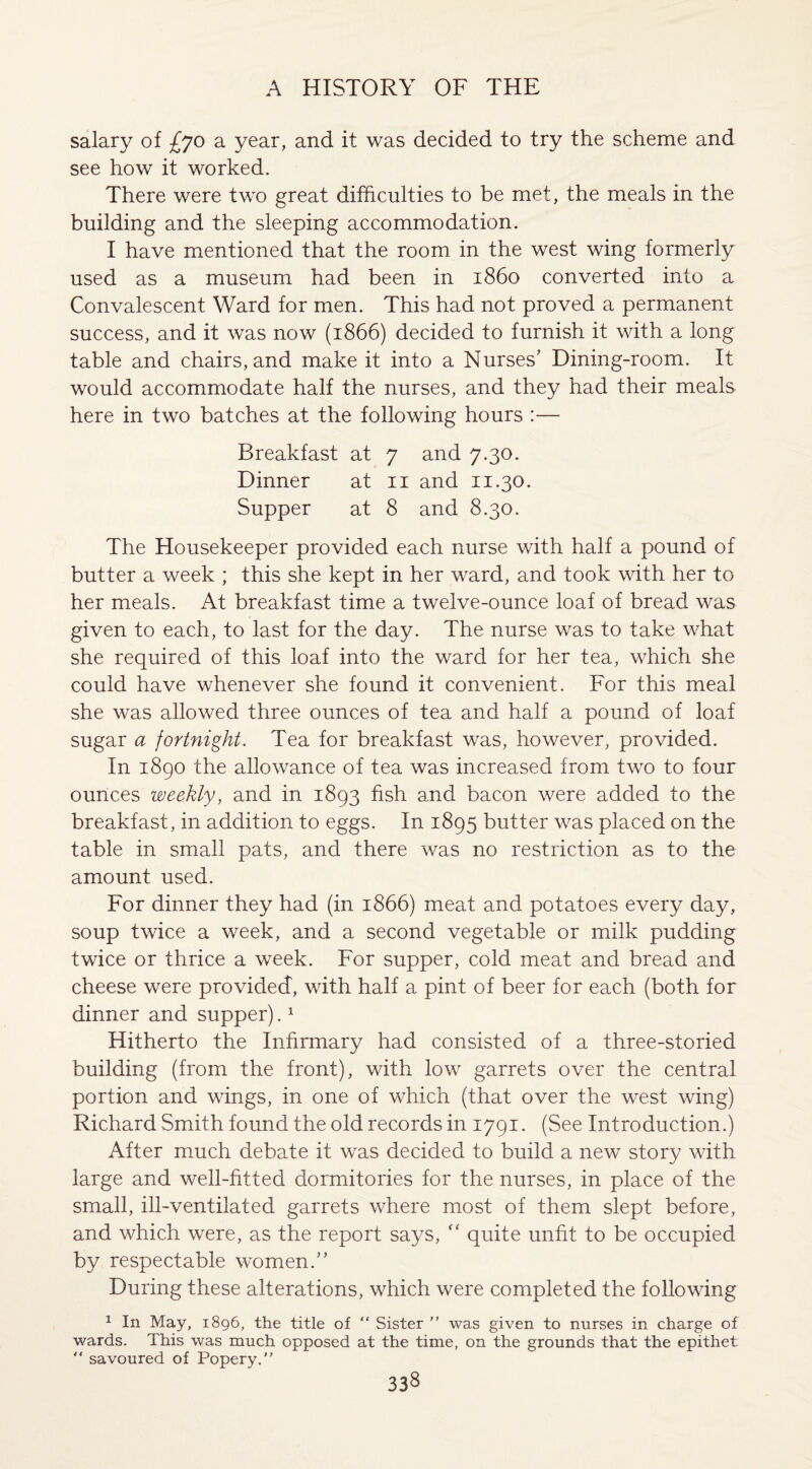 salary of £jo a year, and it was decided to try the scheme and see how it worked. There were two great difficulties to be met, the meals in the building and the sleeping accommodation. I have mentioned that the room in the west wing formerly used as a museum had been in i860 converted into a Convalescent Ward for men. This had not proved a permanent success, and it was now (1866) decided to furnish it with a long table and chairs, and make it into a Nurses' Dining-room. It would accommodate half the nurses, and they had their meals here in two batches at the following hours :— Breakfast at 7 and 7.30. Dinner at 11 and 11.30. Supper at 8 and 8.30. The Housekeeper provided each nurse with half a pound of butter a week ; this she kept in her ward, and took with her to her meals. At breakfast time a twelve-ounce loaf of bread was given to each, to last for the day. The nurse was to take what she required of this loaf into the ward for her tea, which she could have whenever she found it convenient. For this meal she was allowed three ounces of tea and half a pound of loaf sugar a fortnight. Tea for breakfast was, however, provided. In 1890 the allowance of tea was increased from two to four ounces weekly, and in 1893 fish and bacon were added to the breakfast, in addition to eggs. In 1895 butter was placed on the table in small pats, and there was no restriction as to the amount used. For dinner they had (in 1866) meat and potatoes every day, soup twice a week, and a second vegetable or milk pudding twice or thrice a week. For supper, cold meat and bread and cheese were provided, with half a pint of beer for each (both for dinner and supper).1 Hitherto the Infirmary had consisted of a three-storied building (from the front), with low garrets over the central portion and wings, in one of which (that over the west wing) Richard Smith found the old records in 1791. (See Introduction.) After much debate it was decided to build a new story with large and well-fitted dormitories for the nurses, in place of the small, ill-ventilated garrets where most of them slept before, and which were, as the report says, “ quite unfit to be occupied by respectable women.” During these alterations, which were completed the following 1 In May, 1896, the title of “ Sister ” was given to nurses in charge of wards. This was much opposed at the time, on the grounds that the epithet  savoured of Popery.