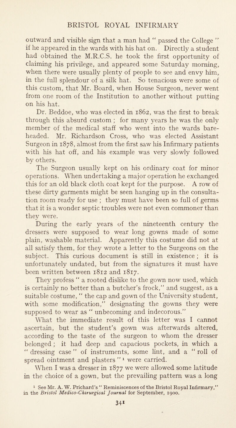 outward and visible sign that a man had “ passed the College ’r if he appeared in the wards with his hat on. Directly a student had obtained the M.R.C.S. he took the first opportunity of claiming his privilege, and appeared some Saturday morning, when there were usually plenty of people to see and envy him, in the full splendour of a silk hat. So tenacious were some of this custom, that Mr. Board, when House Surgeon, never went from one room of the Institution to another without putting on his hat. Dr. Beddoe, who was elected in 1862, was the first to break through this absurd custom ; for many years he was the only member of the medical staff who went into the wards bare¬ headed. Mr. Richardson Cross, who was elected Assistant Surgeon in 1878, almost from the first saw his Infirmary patients with his hat off, and his example was very slowly followed by others. The Surgeon usually kept on his ordinary coat for minor operations. When undertaking a major operation he exchanged this for an old black cloth coat kept for the purpose. A row of these dirty garments might be seen hanging up in the consulta¬ tion room ready for use ; they must have been so full of germs that it is a wonder septic troubles were not even commoner than they were. During the early years of the nineteenth century the dressers were supposed to wear long gowns made of some plain, washable material. Apparently this costume did not at all satisfy them, for they wrote a letter to the Surgeons on the subject. This curious document is still in existence ; it is unfortunately undated, but from the signatures it must have been written between 1812 and 1817. They profess “ a rooted dislike to the gown now used, which is certainly no better than a butcher’s frock,” and suggest, as a suitable costume, “ the cap and gown of the University student, with some modification,” designating the gowns they were supposed to wear as “ unbecoming and indecorous.” What the immediate result of this letter was I cannot ascertain, but the student’s gown was afterwards altered, according to the taste of the surgeon to whom the dresser belonged; it had deep and capacious pockets, in which a “ dressing case ” of instruments, some lint, and a “ roll of spread ointment and plasters ” 1 were carried. When I was a dresser in 1877 we were allowed some latitude in the choice of a gown, but the prevailing pattern was a long 1 See Mr. A. W. Prichard’s “ Reminiscences of the Bristol Royal Infirmary, in the Bristol Medico-Cfururgical Journal for September, 1900.