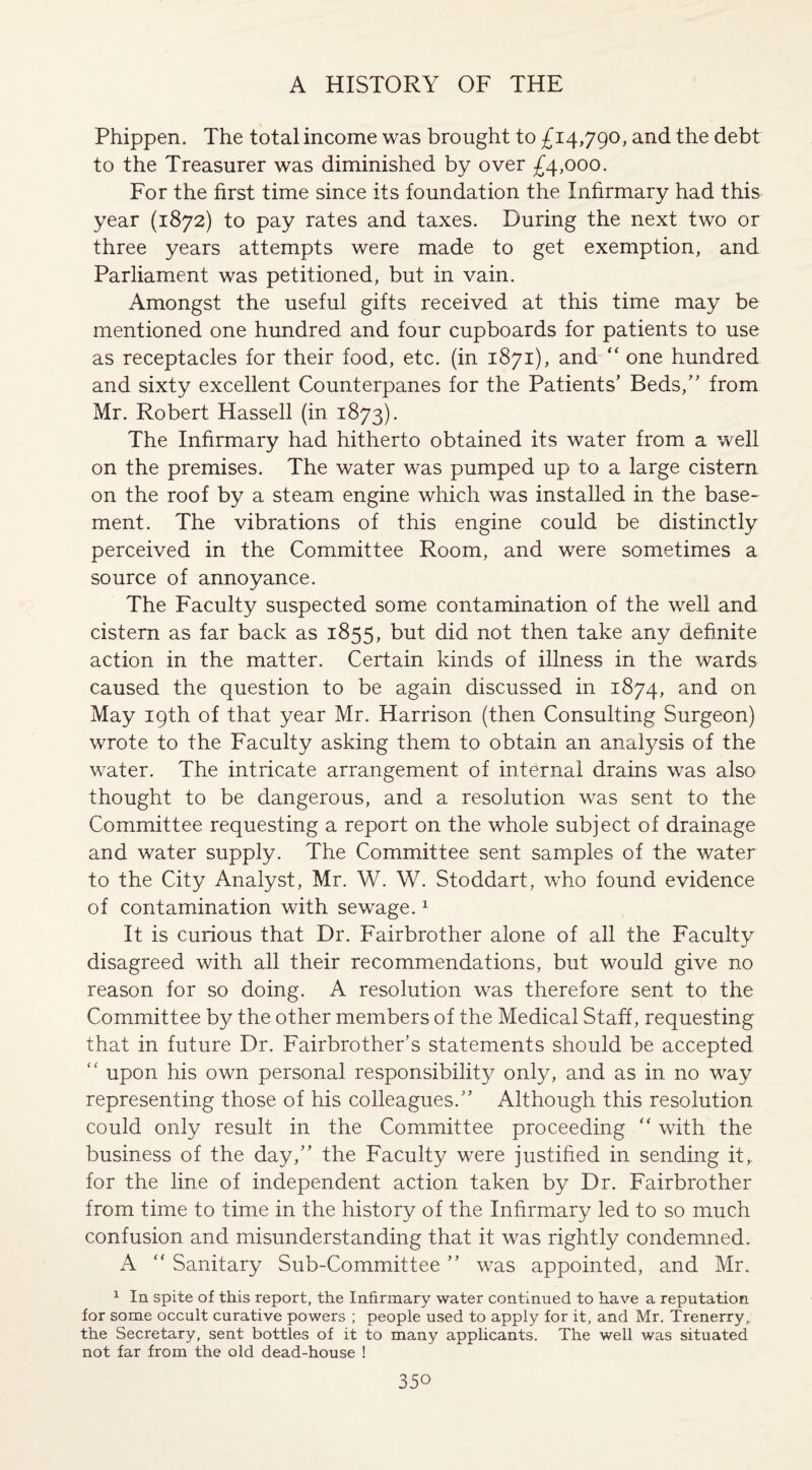 Phippen. The total income was brought to £14,790, and the debt to the Treasurer was diminished by over £4,000. For the first time since its foundation the Infirmary had this year (1872) to pay rates and taxes. During the next two or three years attempts were made to get exemption, and Parliament was petitioned, but in vain. Amongst the useful gifts received at this time may be mentioned one hundred and four cupboards for patients to use as receptacles for their food, etc. (in 1871), and “ one hundred and sixty excellent Counterpanes for the Patients’ Beds,” from Mr. Robert Hassell (in 1873). The Infirmary had hitherto obtained its water from a well on the premises. The water was pumped up to a large cistern on the roof by a steam engine which was installed in the base¬ ment. The vibrations of this engine could be distinctly perceived in the Committee Room, and were sometimes a source of annoyance. The Faculty suspected some contamination of the well and cistern as far back as 1855, but did not then take any definite action in the matter. Certain kinds of illness in the wards caused the question to be again discussed in 1874, and on May 19th of that year Mr. Harrison (then Consulting Surgeon) wrote to the Faculty asking them to obtain an analysis of the water. The intricate arrangement of internal drains was also thought to be dangerous, and a resolution was sent to the Committee requesting a report on the whole subject of drainage and water supply. The Committee sent samples of the water to the City Analyst, Mr. W. W. Stoddart, who found evidence of contamination with sewage.1 It is curious that Dr. Fairbrother alone of all the Faculty disagreed with all their recommendations, but would give no reason for so doing. A resolution was therefore sent to the Committee by the other members of the Medical Staff, requesting that in future Dr. Fairbrother’s statements should be accepted “ upon his own personal responsibility only, and as in no way representing those of his colleagues.” Although this resolution could only result in the Committee proceeding  with the business of the day,” the Faculty were justified in sending it,, for the line of independent action taken by Dr. Fairbrother from time to time in the history of the Infirmary led to so much confusion and misunderstanding that it was rightly condemned. A  Sanitary Sub-Committee ” was appointed, and Mr. 1 In spite of this report, the Infirmary water continued to have a reputation for some occult curative powers ; people used to apply for it, and Mr. Trenerry,; the Secretary, sent bottles of it to many applicants. The well was situated not far from the old dead-house !