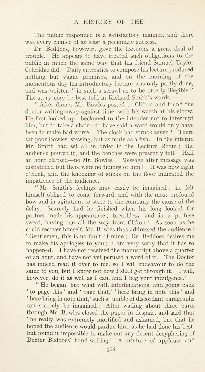 The public responded is a satisfactory manner, and there was every chance of at least a pecuniary success. Dr. Beddoes, however, gave the lecturers a great deal of trouble. He appears to have treated such obligations to the public in much the same way that his friend Samuel Taylor Coleridge did. Daily entreaties to compose his lecture produced nothing but vague promises, and on the morning of the momentous day his introductory lecture was only partly done, and was written “ in such a scrawl as to be utterly illegible.” The story may be best told in Richard Smith's words :— “ After dinner Mr. Bowles posted to Clifton and found the doctor writing away against time, with his watch at his elbow. He first looked up—beckoned to the intruder not to interrupt him, but to take a chair—to have said a word would only have been to make bad worse. The clock had struck seven ! There sat poor Bowles, stewing, but as mute as a fish. In the interim Mr. Smith had set all in order in the Lecture Room ; the audience poured in, and the benches were presently full. Half an hour elapsed—no Mr. Bowles ! Message after message was dispatched but there were no tidings of him ! It was now eight o’clock, and the knocking of sticks on the floor indicated the impatience of the audience. “ Mr. Smith’s feelings may easily be imagined ; he felt himself obliged to come forward, and with the most profound bow and in agitation, to state to the company the cause of the delay. Scarcely had he finished when his long looked for partner made his appearance ; breathless, and in a profuse sweat, having run all the way from Clifton ! As soon as he could recover himself, Mr. Bowles thus addressed the audience : ‘ Gentlemen, this is no fault of mine ; Dr. Beddoes desires me to make his apologies to you ; I am very sorry that it has so happened. I have not received the manuscript above a quarter of an hour, and have not yet perused a word of it. The Doctor has indeed read it over to me, so I will endeavour to do the same to you, but I know not how I shall get through it. I will, however, do it as well as I can, and I beg your indulgence.’ “ He began, but what with interlineations, and going back ‘ to page this ’ and ‘ page that,’ ‘ here bring in note this ’ and * here bring in note that,’ such a jumble of discordant paragraphs can scarcely be imagined ! After wading about three parts through Mr. Bowles closed the paper in despair, and said that * he really was extremely mortified and ashamed, but that he hoped the audience would pardon him, as he had done his best, but found it impossible to make out any decent decyphering of Doctor Beddoes’ hand-writing.’—A mixture of applause and 3b3