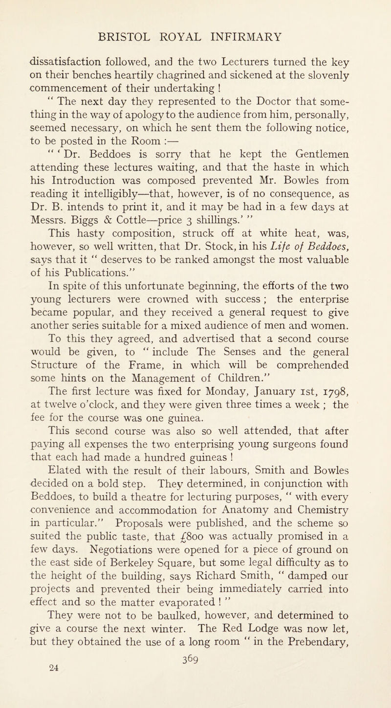 dissatisfaction followed, and the two Lecturers turned the key on their benches heartily chagrined and sickened at the slovenly commencement of their undertaking ! “ The next day they represented to the Doctor that some¬ thing in the way of apology to the audience from him, personally, seemed necessary, on which he sent them the following notice, to be posted in the Room :— “ ‘ Dr. Beddoes is sorry that he kept the Gentlemen attending these lectures waiting, and that the haste in which his Introduction was composed prevented Mr. Bowles from reading it intelligibly—that, however, is of no consequence, as Dr. B. intends to print it, and it may be had in a few days at Messrs. Biggs & Cottle—price 3 shillings.’ ” This hasty composition, struck off at white heat, was, however, so well written, that Dr. Stock, in his Life of Beddoes, says that it “ deserves to be ranked amongst the most valuable of his Publications.” In spite of this unfortunate beginning, the efforts of the two young lecturers were crowned with success ; the enterprise became popular, and they received a general request to give another series suitable for a mixed audience of men and women. To this they agreed, and advertised that a second course would be given, to “ include The Senses and the general Structure of the Frame, in which will be comprehended some hints on the Management of Children.” The first lecture was fixed for Monday, January 1st, 1798, at twelve o’clock, and they were given three times a week ; the fee for the course was one guinea. This second course was also so well attended, that after paying all expenses the two enterprising young surgeons found that each had made a hundred guineas ! Elated with the result of their labours, Smith and Bowles decided on a bold step. They determined, in conjunction with Beddoes, to build a theatre for lecturing purposes, “ with every convenience and accommodation for Anatomy and Chemistry in particular.” Proposals were published, and the scheme so suited the public taste, that £800 was actually promised in a few days. Negotiations were opened for a piece of ground on the east side of Berkeley Square, but some legal difficulty as to the height of the building, says Richard Smith, “ damped our projects and prevented their being immediately carried into effect and so the matter evaporated ! ” They were not to be baulked, however, and determined to give a course the next winter. The Red Lodge was now let, but they obtained the use of a long room “ in the Prebendary, 369 24