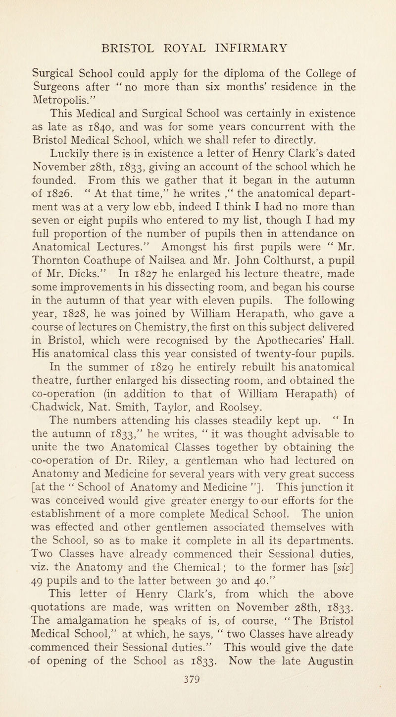 Surgical School could apply for the diploma of the College of Surgeons after “ no more than six months’ residence in the Metropolis.” This Medical and Surgical School was certainly in existence as late as 1840, and was for some years concurrent with the Bristol Medical School, which we shall refer to directly. Luckily there is in existence a letter of Henry Clark’s dated November 28th, 1833, giving an account of the school which he founded. From this we gather that it began in the autumn of 1826. “ At that time,” he writes ,“ the anatomical depart¬ ment was at a very low ebb, indeed I think I had no more than seven or eight pupils who entered to my list, though I had my full proportion of the number of pupils then in attendance on Anatomical Lectures.” Amongst his first pupils were “ Mr. Thornton Coathupe of Nailsea and Mr. John Colthurst, a pupil of Mr. Dicks.” In 1827 he enlarged his lecture theatre, made some improvements in his dissecting room, and began his course in the autumn of that year with eleven pupils. The following year, 1828, he was joined by William Herapath, who gave a course of lectures on Chemistry, the first on this subject delivered in Bristol, which were recognised by the Apothecaries’ Hall. His anatomical class this year consisted of twenty-four pupils. In the summer of 1829 he entirely rebuilt his anatomical theatre, further enlarged his dissecting room, and obtained the co-operation (in addition to that of William Herapath) of Chadwick, Nat. Smith, Taylor, and Roolsey. The numbers attending his classes steadily kept up. “In the autumn of 1833,” he writes, “ it was thought advisable to unite the two Anatomical Classes together by obtaining the co-operation of Dr. Riley, a gentleman who had lectured on Anatomy and Medicine for several years with very great success [at the “ School of Anatomy and Medicine ”]. This junction it was conceived would give greater energy to our efforts for the establishment of a more complete Medical School. The union was effected and other gentlemen associated themselves with the School, so as to make it complete in all its departments. Two Classes have already commenced their Sessional duties, viz. the Anatomy and the Chemical; to the former has [sic] 49 pupils and to the latter between 30 and 40.” This letter of Henry Clark’s, from which the above quotations are made, was written on November 28th, 1833. The amalgamation he speaks of is, of course, “The Bristol Medical School,” at which, he says, “ two Classes have already commenced their Sessional duties.” This would give the date of opening of the School as 1833. Now the late Augustin