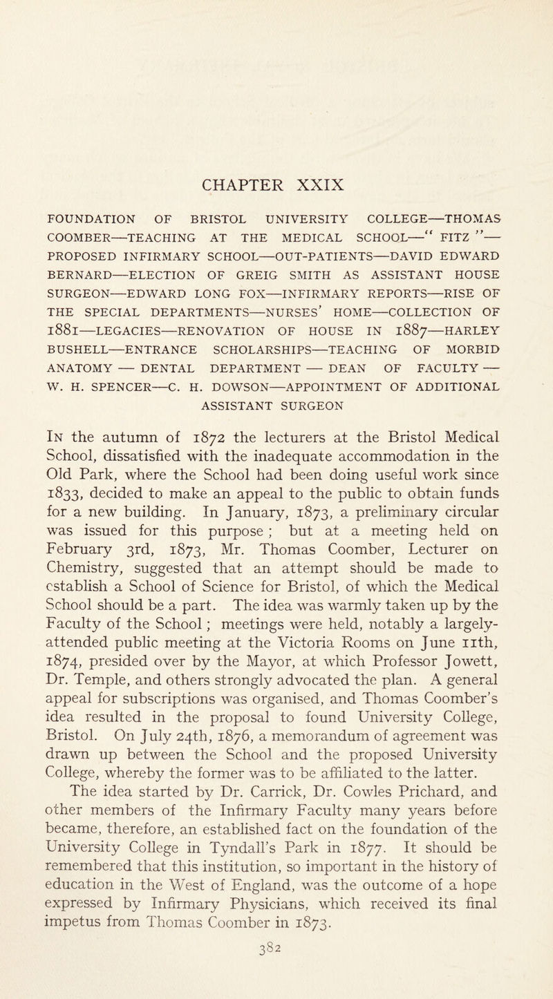 CHAPTER XXIX FOUNDATION OF BRISTOL UNIVERSITY COLLEGE—THOMAS COOMBER—TEACHING AT THE MEDICAL SCHOOL—“ FITZ ”— PROPOSED INFIRMARY SCHOOL—OUT-PATIENTS—DAVID EDWARD BERNARD—ELECTION OF GREIG SMITH AS ASSISTANT HOUSE SURGEON—EDWARD LONG FOX—INFIRMARY REPORTS—RISE OF THE SPECIAL DEPARTMENTS—NURSES’ HOME—COLLECTION OF l88l—LEGACIES—RENOVATION OF HOUSE IN 1887—HARLEY BUSHELL—ENTRANCE SCHOLARSHIPS—TEACHING OF MORBID ANATOMY — DENTAL DEPARTMENT — DEAN OF FACULTY — W. H. SPENCER—C. H. DOWSON—APPOINTMENT OF ADDITIONAL ASSISTANT SURGEON In the autumn of 1872 the lecturers at the Bristol Medical School, dissatisfied with the inadequate accommodation in the Old Park, where the School had been doing useful work since 1833, decided to make an appeal to the public to obtain funds for a new building. In January, 1873, a preliminary circular was issued for this purpose ; but at a meeting held on February 3rd, 1873, Mr. Thomas Coomber, Lecturer on Chemistry, suggested that an attempt should be made to establish a School of Science for Bristol, of which the Medical School should be a part. The idea was warmly taken up by the Faculty of the School; meetings were held, notably a largely- attended public meeting at the Victoria Rooms on June nth, 1874, presided over by the Mayor, at which Professor Jowett, Dr. Temple, and others strongly advocated the plan. A general appeal for subscriptions was organised, and Thomas Coomber’s idea resulted in the proposal to found University College, Bristol. On July 24th, 1876, a memorandum of agreement was drawn up between the School and the proposed University College, whereby the former was to be affiliated to the latter. The idea started by Dr. Carrick, Dr. Cowles Prichard, and other members of the Infirmary Faculty many years before became, therefore, an established fact on the foundation of the University College in Tyndall’s Park in 1877. It should be remembered that this institution, so important in the history of education in the West of England, was the outcome of a hope expressed by Infirmary Physicians, which received its final impetus from Thomas Coomber in 1873.