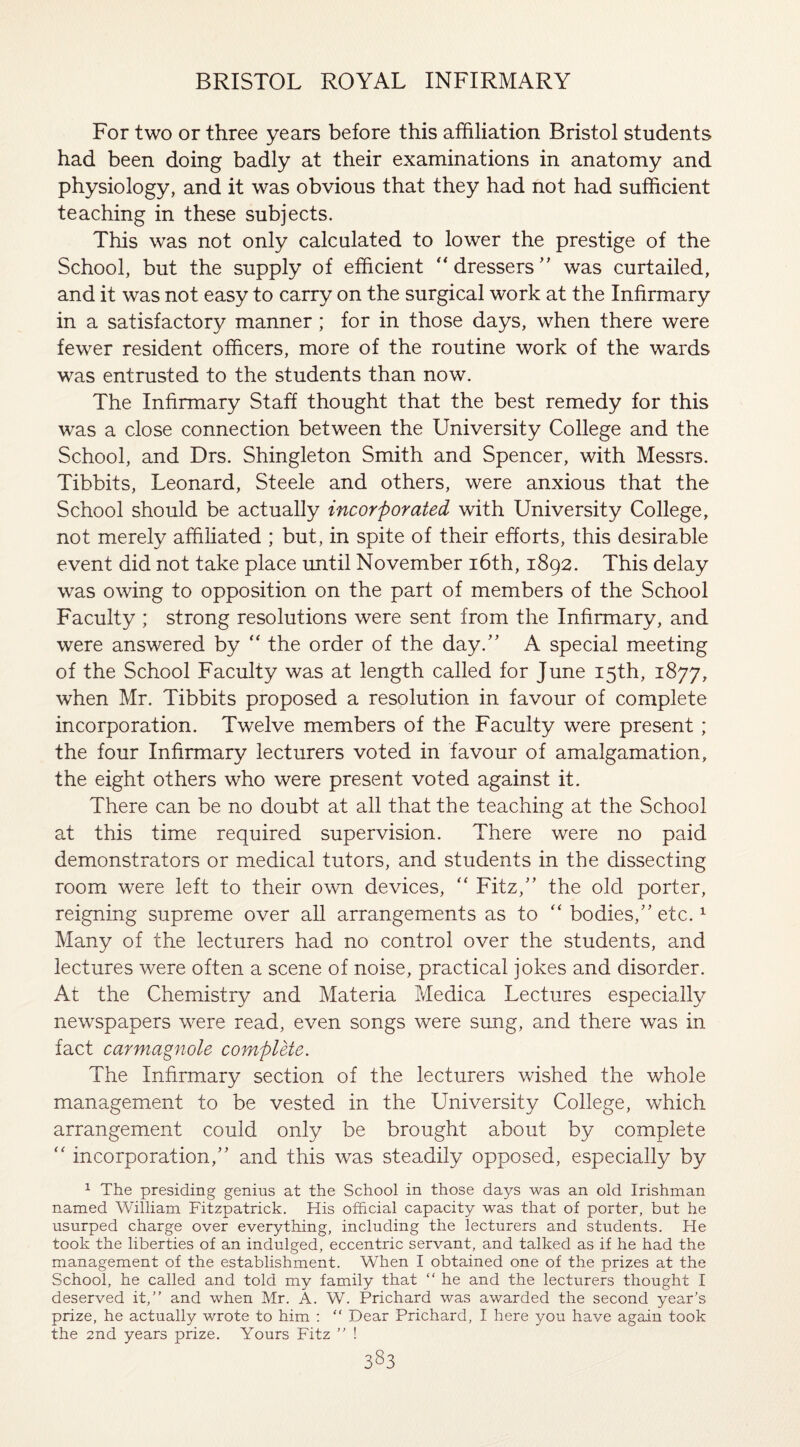 For two or three years before this affiliation Bristol students had been doing badly at their examinations in anatomy and physiology, and it was obvious that they had not had sufficient teaching in these subjects. This was not only calculated to lower the prestige of the School, but the supply of efficient “dressers” was curtailed, and it was not easy to carry on the surgical work at the Infirmary in a satisfactory manner ; for in those days, when there were fewer resident officers, more of the routine work of the wards was entrusted to the students than now. The Infirmary Staff thought that the best remedy for this was a close connection between the University College and the School, and Drs. Shingleton Smith and Spencer, with Messrs. Tibbits, Leonard, Steele and others, were anxious that the School should be actually incorporated with University College, not merely affiliated ; but, in spite of their efforts, this desirable event did not take place until November 16th, 1892. This delay was owing to opposition on the part of members of the School Faculty ; strong resolutions were sent from the Infirmary, and were answered by “ the order of the day.” A special meeting of the School Faculty was at length called for June 15th, 1877, when Mr. Tibbits proposed a resolution in favour of complete incorporation. Twelve members of the Faculty were present; the four Infirmary lecturers voted in favour of amalgamation, the eight others who were present voted against it. There can be no doubt at all that the teaching at the School at this time required supervision. There were no paid demonstrators or medical tutors, and students in the dissecting room were left to their own devices, “ Fitz,” the old porter, reigning supreme over all arrangements as to “ bodies,” etc.1 Many of the lecturers had no control over the students, and lectures were often a scene of noise, practical jokes and disorder. At the Chemistry and Materia Medica Lectures especially newspapers were read, even songs were sung, and there was in fact carmagnole complete. The Infirmary section of the lecturers wished the whole management to be vested in the University College, which arrangement could only be brought about by complete “ incorporation,” and this was steadily opposed, especially by 1 The presiding genius at the School in those days was an old Irishman named William Fitzpatrick. His official capacity was that of porter, but he usurped charge over everything, including the lecturers and students. He took the liberties of an indulged, eccentric servant, and talked as if he had the management of the establishment. When I obtained one of the prizes at the School, he called and told my family that “ he and the lecturers thought I deserved it,” and when Mr. A. W. Prichard was awarded the second year’s prize, he actually wrote to him : “ Dear Prichard, I here you have again took the 2nd years prize. Yours Fitz ” !