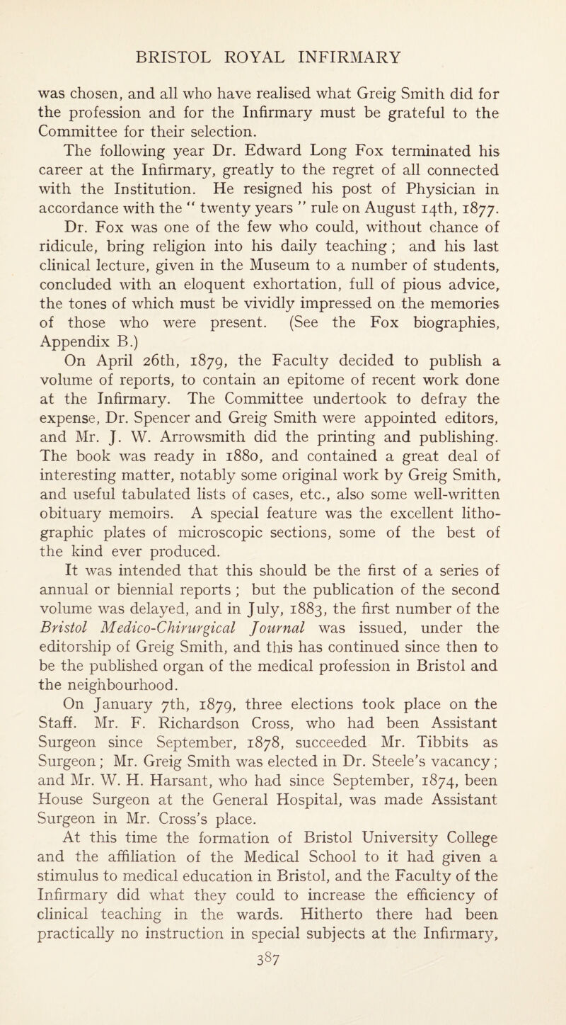 was chosen, and all who have realised what Greig Smith did for the profession and for the Infirmary must be grateful to the Committee for their selection. The following year Dr. Edward Long Fox terminated his career at the Infirmary, greatly to the regret of all connected with the Institution. He resigned his post of Physician in accordance with the  twenty years ” rule on August 14th, 1877. Dr. Fox was one of the few who could, without chance of ridicule, bring religion into his daily teaching ; and his last clinical lecture, given in the Museum to a number of students, concluded with an eloquent exhortation, full of pious advice, the tones of which must be vividly impressed on the memories of those who were present. (See the Fox biographies, Appendix B.) On April 26th, 1879, the Faculty decided to publish a volume of reports, to contain an epitome of recent work done at the Infirmary. The Committee undertook to defray the expense, Dr. Spencer and Greig Smith were appointed editors, and Mr. J. W. Arrowsmith did the printing and publishing. The book was ready in 1880, and contained a great deal of interesting matter, notably some original work by Greig Smith, and useful tabulated lists of cases, etc., also some well-written obituary memoirs. A special feature was the excellent litho¬ graphic plates of microscopic sections, some of the best of the kind ever produced. It was intended that this should be the first of a series of annual or biennial reports ; but the publication of the second volume was delayed, and in July, 1883, the first number of the Bristol Medico-Chirurgical Journal was issued, under the editorship of Greig Smith, and this has continued since then to be the published organ of the medical profession in Bristol and the neighbourhood. On January 7th, 1879, three elections took place on the Staff. Mr. F. Richardson Cross, who had been Assistant Surgeon since September, 1878, succeeded Mr. Tibbits as Surgeon ; Mr. Greig Smith was elected in Dr. Steele’s vacancy; and Mr. W. H. Harsant, who had since September, 1874, been House Surgeon at the General Hospital, was made Assistant Surgeon in Mr. Cross’s place. At this time the formation of Bristol University College and the affiliation of the Medical School to it had given a stimulus to medical education in Bristol, and the Faculty of the Infirmary did what they could to increase the efficiency of clinical teaching in the wards. Hitherto there had been practically no instruction in special subjects at the Infirmarj^