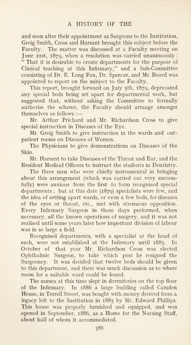 and soon after their appointment as Surgeons to the Institution, Greig Smith, Cross and Harsant brought this subject before the Faculty. The matter was discussed at a Faculty meeting on June 21st, 1879, when a resolution was carried unanimously : “ That it is desirable to create departments for the purpose of Clinical teaching at this Infirmary/' and a Sub-Committee consisting of Dr. E. Long Fox, Dr. Spencer, and Mr. Board was appointed to report on the subject to the Faculty. This report, brought forward on July 5th, 1879, deprecated any special beds being set apart for departmental work, but suggested that, without asking the Committee to formally authorise the scheme, the Faculty should arrange amongst themselves as follows :— Mr. Arthur Prichard and Mr. Richardson Cross to give special instruction in Diseases of the Eye. Mr. Greig Smith to give instruction in the wards and out¬ patient rooms on Diseases of Women. The Physicians to give demonstrations on Diseases of the Skin. Mr. Harsant to take Diseases of the Throat and Ear, and the Resident Medical Officers to instruct the students in Dentistry. The three men who were chiefly instrumental in bringing about this arrangement (which was carried out very success¬ fully) were anxious from the first to form recognised special departments ; but at this date (1879) specialists were few, and the idea of setting apart wards, or even a few beds, for diseases of the eyes or throat, etc., met with strenuous opposition. Every Infirmary Surgeon in those days performed, when necessary, all the known operations of surgery, and it was not realised until some years later how important division of labour was in so large a field. Recognised departments, with a specialist at the head of each, were not established at the Infirmary until 1885. In October of that year Mr. Richardson Cross was elected Ophthalmic Surgeon, to take which post he resigned the Surgeoncy. It was decided that twelve beds should be given to this department, and there was much discussion as to where room for a suitable ward could be found. The nurses at this time slept in dormitories on the top floor of the Infirmary. In 1886 a large building called Camden House, in Terrell Street, was bought with money derived from a legacy left to the Institution in 1885 by Mr. Edward Phillips. This house was properly furnished and equipped, and was opened in September, 1886, as a Home for the Nursing Staff, about half of whom it accommodated.