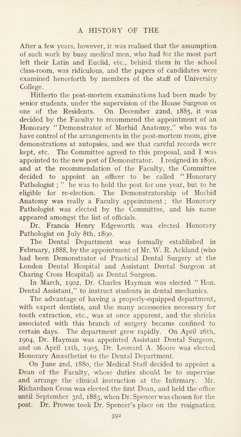 After a few years, however, it was realised that the assumption, of such work by busy medical men, who had for the most part left their Latin and Euclid, etc., behind them in the school class-room, was ridiculous, and the papers of candidates were examined, henceforth by members of the staff of University College. Hitherto the post-mortem examinations had been made by senior students, under the supervision of the House Surgeon or one of the Residents. On December 22nd, 1885, it was decided by the Faculty to recommend the appointment of an Honorary “ Demonstrator of Morbid Anatomy/’ who was to have control of the arrangements in the post-mortem room, give demonstrations at autopsies, and see that careful records were kept, etc. The Committee agreed to this proposal, and I was appointed to the new post of Demonstrator. I resigned in 1890, and at the recommendation of the Faculty, the Committee decided to appoint an officer to be called “ Honorary Pathologist; ” he wras to hold the post for one year, but to be eligible for re-election. The Demonstratorship of Morbid Anatomy was really a Faculty appointment ; the Honorary Pathologist was elected by the Committee, and his name appeared amongst the list of officials. Dr. Francis Henry Edgeworth was elected Honorary Pathologist on July 8th, 1890. The Dental Department was formally established in February, 1888, by the appointment of Mr. W. R. Ackland (who had been Demonstrator of Practical Dental Surgery at the London Dental Hospital and Assistant Dental Surgeon at Charing Cross Hospital) as Dental Surgeon. In March, 1902, Dr. Charles Hayman was elected “ Hon. Dental Assistant,” to instruct students in dental mechanics. The advantage of having a properly-equipped department, with expert dentists, and the many accessories necessary for tooth extraction, etc., was at once apparent, and the shrieks associated with this branch of surgery became confined to certain days. The department grew rapidly. On Apri] 26th, 1904, Dr. Hayman was appointed Assistant Dental Surgeon, and on April nth, 1905, Dr. Leonard A. Moore was elected Honorary Anaesthetist to the Dental Department. On June 2nd, 1880, the Medical Staff decided to appoint a Dean of the Faculty, whose duties should be to supervise and arrange the clinical instruction at the Infirmary. Mr. Richardson Cross was elected the first Dean, and held the office until September 3rd, 1883, when Dr. Spencer was chosen for the post. Dr. Prowse took Dr. Spencer’s place on the resignation