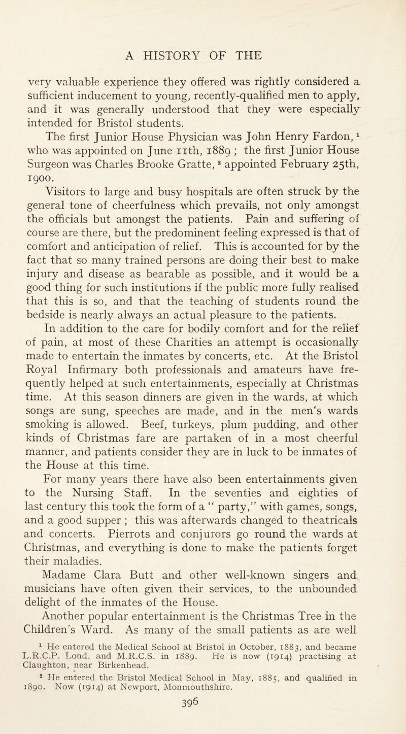 very valuable experience they offered was rightly considered a sufficient inducement to young, recently-qualified men to apply, and it was generally understood that they were especially intended for Bristol students. The first Junior House Physician was John Henry Far don,1 who was appointed on June nth, 1889 ; the first Junior House Surgeon was Charles Brooke Gratte,2 appointed February 25th, 1900. Visitors to large and busy hospitals are often struck by the general tone of cheerfulness which prevails, not only amongst the officials but amongst the patients. Pain and suffering of course are there, but the predominent feeling expressed is that of comfort and anticipation of relief. This is accounted for by the fact that so many trained persons are doing their best to make injury and disease as bearable as possible, and it would be a good thing for such institutions if the public more fully realised that this is so, and that the teaching of students round the bedside is nearly always an actual pleasure to the patients. In addition to the care for bodily comfort and for the relief of pain, at most of these Charities an attempt is occasionally made to entertain the inmates by concerts, etc. At the Bristol Royal Infirmary both professionals and amateurs have fre¬ quently helped at such entertainments, especially at Christmas time. At this season dinners are given in the wards, at which songs are sung, speeches are made, and in the men's wards smoking is allowed. Beef, turkeys, plum pudding, and other kinds of Christmas fare are partaken of in a most cheerful manner, and patients consider they are in luck to be inmates of the House at this time. For many years there have also been entertainments given to the Nursing Staff. In the seventies and eighties of last century this took the form of a  party/’ with games, songs, and a good supper ; this was afterwards changed to theatricals and concerts. Pierrots and conjurors go round the wards at Christmas, and everything is done to make the patients forget their maladies. Madame Clara Butt and other well-known singers and musicians have often given their services, to the unbounded delight of the inmates of the House. Another popular entertainment is the Christmas Tree in the Children’s Ward. As many of the small patients as are well 1 He entered the Medical School at Bristol in October, 1883, and became L.R.C.P. Lond. and M.R.C.S. in 1889. He is now (1914) practising at Claughton, near Birkenhead. 2 He entered the Bristol Medical School in May, 1885, and qualified in 1890. Now (1914) at Newport, Monmouthshire. 395