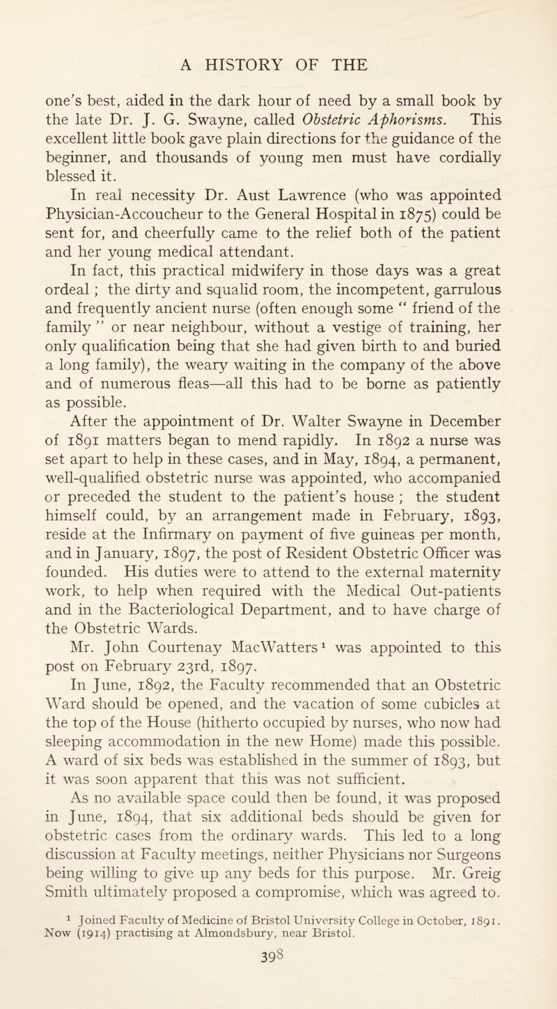 one’s best, aided in the dark hour of need by a small book by the late Dr. J. G. Swayne, called Obstetric Aphorisms. This excellent little book gave plain directions for the guidance of the beginner, and thousands of young men must have cordially blessed it. In real necessity Dr. Aust Lawrence (who was appointed Physician-Accoucheur to the General Hospital in 1875) could be sent for, and cheerfully came to the relief both of the patient and her young medical attendant. In fact, this practical midwifery in those days was a great ordeal; the dirty and squalid room, the incompetent, garrulous and frequently ancient nurse (often enough some “ friend of the family ” or near neighbour, without a vestige of training, her only qualification being that she had given birth to and buried a long family), the weary waiting in the company of the above and of numerous fleas—all this had to be borne as patiently as possible. After the appointment of Dr. Walter Swayne in December of 1891 matters began to mend rapidly. In 1892 a nurse was set apart to help in these cases, and in May, 1894, a permanent, well-qualified obstetric nurse was appointed, who accompanied or preceded the student to the patient’s house ; the student himself could, by an arrangement made in February, 1893, reside at the Infirmary on payment of five guineas per month, and in January, 1897, the post of Resident Obstetric Officer was founded. His duties were to attend to the external maternitv work, to help when required with the Medical Out-patients and in the Bacteriological Department, and to have charge of the Obstetric Wards. Mr. John Courtenay MacWatters1 was appointed to this post on February 23rd, 1897. In June, 1892, the Faculty recommended that an Obstetric Ward should be opened, and the vacation of some cubicles at the top of the House (hitherto occupied by nurses, who now had sleeping accommodation in the new Home) made this possible. A ward of six beds was established in the summer of 1893, but it was soon apparent that this was not sufficient. As no available space could then be found, it was proposed in June, 1894, that six additional beds should be given for obstetric cases from the ordinary wards. This led to a long discussion at Faculty meetings, neither Physicians nor Surgeons being willing to give up any beds for this purpose. Mr. Greig Smith ultimately proposed a compromise, which was agreed to. 1 Joined Faculty of Medicine of Bristol University College in October, 1891. Now (1914) practising at Almondsbury, near Bristol.