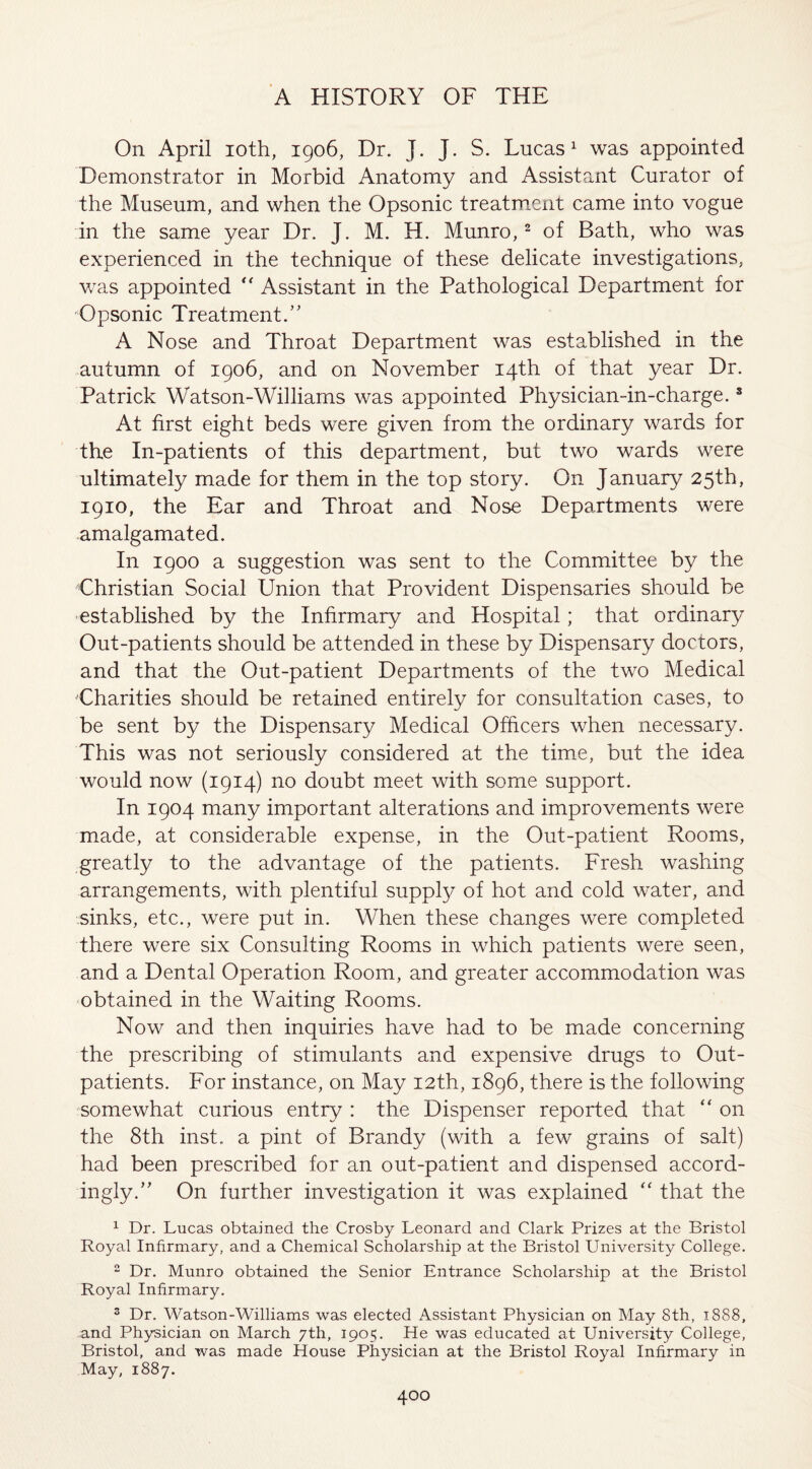 On April ioth, 1906, Dr. J. J. S. Lucas1 was appointed Demonstrator in Morbid Anatomy and Assistant Curator of the Museum, and when the Opsonic treatment came into vogue in the same year Dr. J. M. H. Munro,2 of Bath, who was experienced in the technique of these delicate investigations, was appointed “ Assistant in the Pathological Department for Opsonic Treatment.” A Nose and Throat Department was established in the autumn of 1906, and on November 14th of that year Dr. Patrick Watson-Williams was appointed Physician-in-charge.8 At first eight beds were given from the ordinary wards for the In-patients of this department, but two wards were ultimately made for them in the top story. On January 25th, 1910, the Ear and Throat and Nose Departments were amalgamated. In 1900 a suggestion was sent to the Committee by the Christian Social Union that Provident Dispensaries should be established by the Infirmary and Hospital; that ordinary Out-patients should be attended in these by Dispensary doctors, and that the Out-patient Departments of the two Medical Charities should be retained entirely for consultation cases, to be sent by the Dispensary Medical Officers when necessary. This was not seriously considered at the time, but the idea would now (1914) no doubt meet with some support. In 1904 many important alterations and improvements were made, at considerable expense, in the Out-patient Rooms, greatly to the advantage of the patients. Fresh washing arrangements, with plentiful supply of hot and cold water, and sinks, etc., were put in. When these changes were completed there were six Consulting Rooms in which patients were seen, and a Dental Operation Room, and greater accommodation was obtained in the Waiting Rooms. Now and then inquiries have had to be made concerning the prescribing of stimulants and expensive drugs to Out¬ patients. For instance, on May 12th, 1896, there is the following somewhat curious entry : the Dispenser reported that “ on the 8th inst. a pint of Brandy (with a few grains of salt) had been prescribed for an out-patient and dispensed accord¬ ingly.” On further investigation it was explained “ that the 1 Dr. Lucas obtained the Crosby Leonard and Clark Prizes at the Bristol Royal Infirmary, and a Chemical Scholarship at the Bristol University College. 2 Dr. Munro obtained the Senior Entrance Scholarship at the Bristol Royal Infirmary. 3 Dr. Watson-Williams was elected Assistant Physician on May 8th, 1888, and Physician on March 7th, 1905. He was educated at University College, Bristol, and was made House Physician at the Bristol Royal Infirmary in May, 1887.